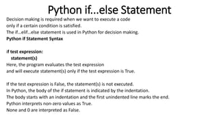 Python if...else Statement
Decision making is required when we want to execute a code
only if a certain condition is satisfied.
The if…elif…else statement is used in Python for decision making.
Python if Statement Syntax
if test expression:
statement(s)
Here, the program evaluates the test expression
and will execute statement(s) only if the test expression is True.
If the test expression is False, the statement(s) is not executed.
In Python, the body of the if statement is indicated by the indentation.
The body starts with an indentation and the first unindented line marks the end.
Python interprets non-zero values as True.
None and 0 are interpreted as False.
 