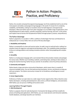 Python in Action: Projects,
Practice, and Proficiency
Python, the versatile and powerful programming language, has firmly established itself as one of the
most popular and widely used programming languages in the world. It's known for its simplicity,
readability, and flexibility, making it an excellent choice for both beginners and experienced
developers. What sets Python apart from other languages is its incredible range of applications, from
web development to data analysis, scientific computing, machine learning, and more. In this article,
we'll explore how to harness the full potential of Python through projects, practice, and proficiency.
The Python Advantage
Python's popularity is no accident. It offers a plethora of advantages that have contributed to its
widespread use in various fields. Here are some of the key advantages:
1. Readability and Simplicity
Python is renowned for its clean and concise syntax. Its code is easy to read and write, making it an
excellent choice for beginners and experienced developers alike. This readability allows developers
to focus on solving problems and creating innovative solutions rather than grappling with complex
syntax.
2. Versatility
Python is a multipurpose language with a vast standard library that provides modules and packages
for various tasks. Whether you're building a website, automating tasks, working on data analysis, or
diving into machine learning, Python has you covered. Its versatility is one of its primary attractions.
3. Community and Support
Python boasts a large and active community of developers, which means there is a wealth of
resources available online. You can find extensive documentation, forums, and libraries to help you
with your projects. The Python community is known for its friendliness and willingness to assist
newcomers.
4. Career Opportunities
Proficiency in Python can open doors to a wide range of career opportunities. Many industries value
Python developers, including web development, data science, artificial intelligence, and automation.
With Python, you can pursue a fulfilling and lucrative career.
Learning Python Through Projects
1. Web Development
Python is a popular choice for web development. Frameworks like Django and Flask simplify the
process of building web applications. With Python, you can create dynamic and interactive websites,
handle databases, and design beautiful user interfaces.
 