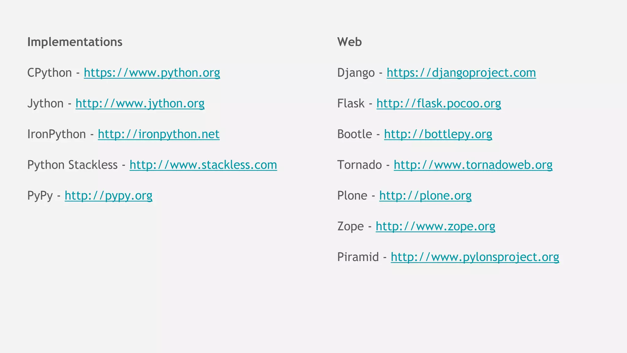 Implementations
CPython - https://www.python.org
Jython - http://www.jython.org
IronPython - http://ironpython.net
Python Stackless - http://www.stackless.com
PyPy - http://pypy.org
Web
Django - https://djangoproject.com
Flask - http://flask.pocoo.org
Bootle - http://bottlepy.org
Tornado - http://www.tornadoweb.org
Plone - http://plone.org
Zope - http://www.zope.org
Piramid - http://www.pylonsproject.org
 