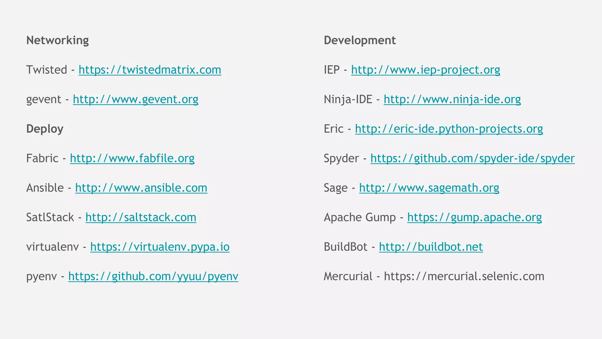 Networking
Twisted - https://twistedmatrix.com
gevent - http://www.gevent.org
Deploy
Fabric - http://www.fabfile.org
Ansible - http://www.ansible.com
SatlStack - http://saltstack.com
virtualenv - https://virtualenv.pypa.io
pyenv - https://github.com/yyuu/pyenv
Development
IEP - http://www.iep-project.org
Ninja-IDE - http://www.ninja-ide.org
Eric - http://eric-ide.python-projects.org
Spyder - https://github.com/spyder-ide/spyder
Sage - http://www.sagemath.org
Apache Gump - https://gump.apache.org
BuildBot - http://buildbot.net
Mercurial - https://mercurial.selenic.com
 