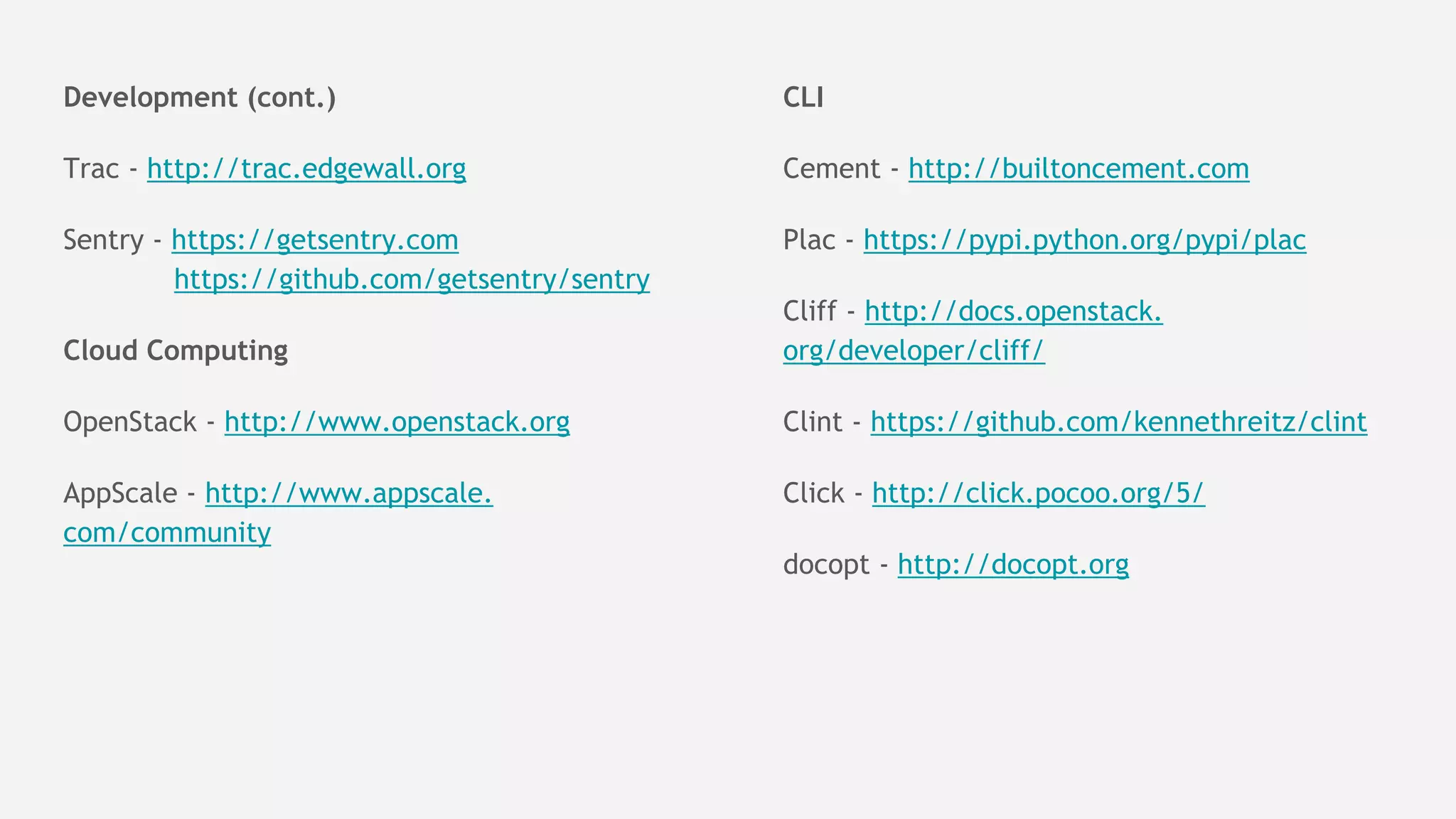 Development (cont.)
Trac - http://trac.edgewall.org
Sentry - https://getsentry.com
https://github.com/getsentry/sentry
Cloud Computing
OpenStack - http://www.openstack.org
AppScale - http://www.appscale.
com/community
CLI
Cement - http://builtoncement.com
Plac - https://pypi.python.org/pypi/plac
Cliff - http://docs.openstack.
org/developer/cliff/
Clint - https://github.com/kennethreitz/clint
Click - http://click.pocoo.org/5/
docopt - http://docopt.org
 