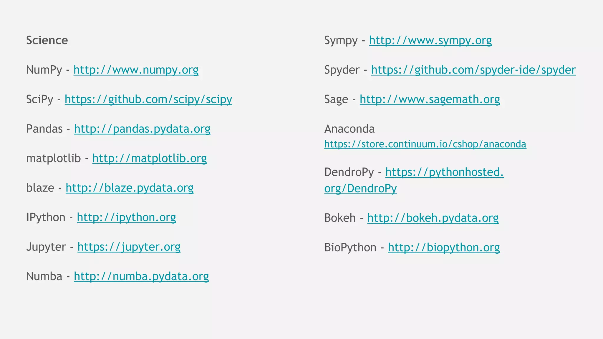 Science
NumPy - http://www.numpy.org
SciPy - https://github.com/scipy/scipy
Pandas - http://pandas.pydata.org
matplotlib - http://matplotlib.org
blaze - http://blaze.pydata.org
IPython - http://ipython.org
Jupyter - https://jupyter.org
Numba - http://numba.pydata.org
Sympy - http://www.sympy.org
Spyder - https://github.com/spyder-ide/spyder
Sage - http://www.sagemath.org
Anaconda
https://store.continuum.io/cshop/anaconda
DendroPy - https://pythonhosted.
org/DendroPy
Bokeh - http://bokeh.pydata.org
BioPython - http://biopython.org
 
