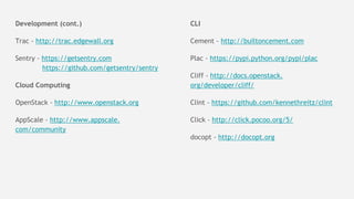 Development (cont.)
Trac - http://trac.edgewall.org
Sentry - https://getsentry.com
https://github.com/getsentry/sentry
Cloud Computing
OpenStack - http://www.openstack.org
AppScale - http://www.appscale.
com/community
CLI
Cement - http://builtoncement.com
Plac - https://pypi.python.org/pypi/plac
Cliff - http://docs.openstack.
org/developer/cliff/
Clint - https://github.com/kennethreitz/clint
Click - http://click.pocoo.org/5/
docopt - http://docopt.org
 