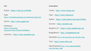 GUI
PySide - https://wiki.qt.io/PySide
PyQt
https://riverbankcomputing.com/software/pyqt/intro
PyGTK - http://www.pygtk.org
PyGObject
https://wiki.gnome.
org/action/show/Projects/PyGObject
wxPython - http://www.wxpython.org
Embedded
TinyPy - http://www.tinypy.org
Viper - http://www.viperize.it
PyMite - https://wiki.python.org/moin/PyMite
Gumstix - http://gumstix.org
Raspberry Pi - https://www.raspberrypi.org
BeagleBoard - http://beagleboard.org
OpenMoko http://wiki.openmoko.org/wiki/Main_Page
Telit - http://www.telit.com
OpenEmbeded http://www.openembedded.
org/wiki/Main_Page
 