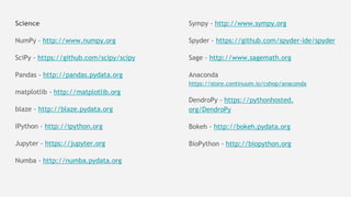 Science
NumPy - http://www.numpy.org
SciPy - https://github.com/scipy/scipy
Pandas - http://pandas.pydata.org
matplotlib - http://matplotlib.org
blaze - http://blaze.pydata.org
IPython - http://ipython.org
Jupyter - https://jupyter.org
Numba - http://numba.pydata.org
Sympy - http://www.sympy.org
Spyder - https://github.com/spyder-ide/spyder
Sage - http://www.sagemath.org
Anaconda
https://store.continuum.io/cshop/anaconda
DendroPy - https://pythonhosted.
org/DendroPy
Bokeh - http://bokeh.pydata.org
BioPython - http://biopython.org
 
