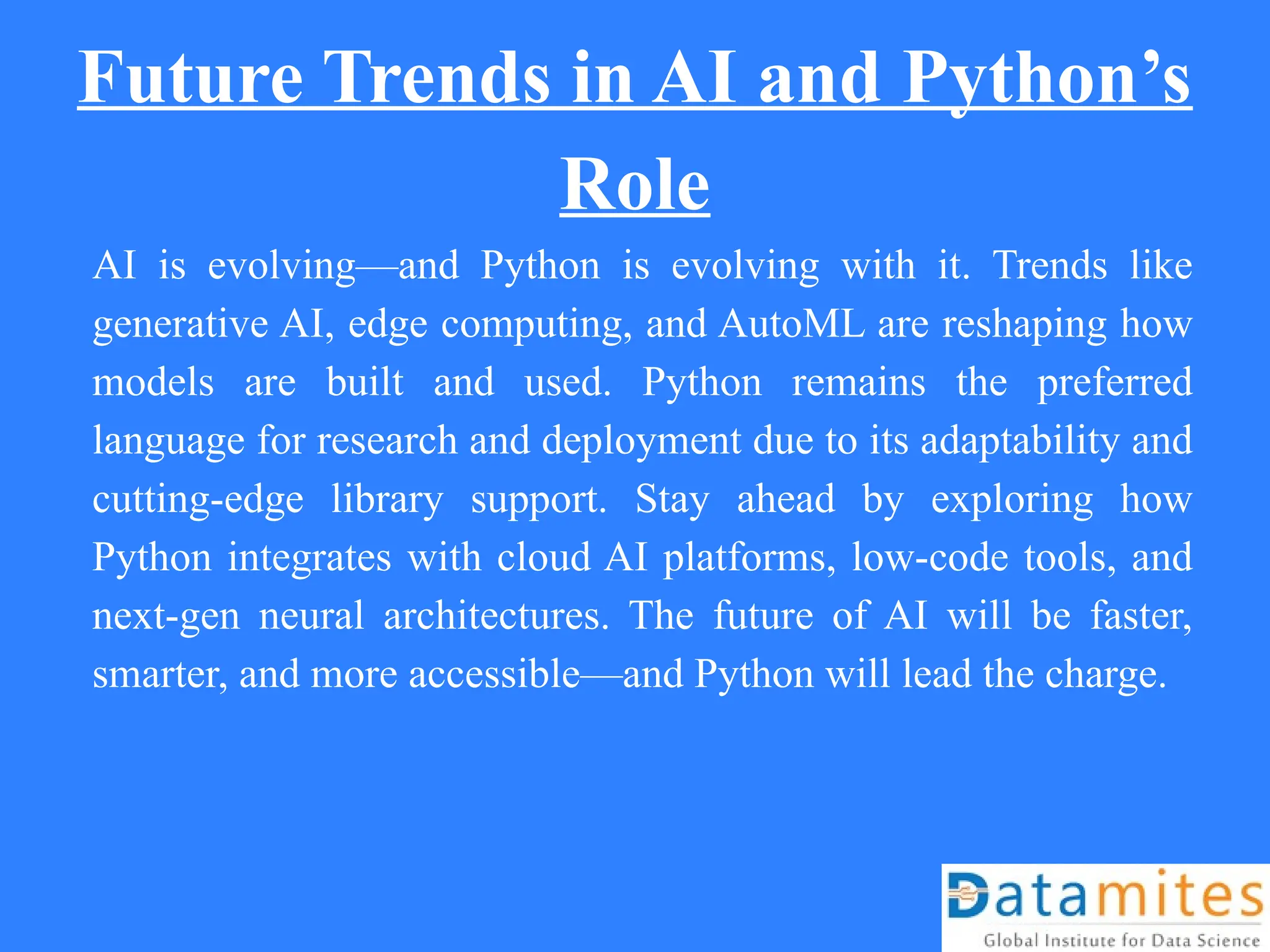Future Trends in AI and Python’s
Role
AI is evolving—and Python is evolving with it. Trends like
generative AI, edge computing, and AutoML are reshaping how
models are built and used. Python remains the preferred
language for research and deployment due to its adaptability and
cutting-edge library support. Stay ahead by exploring how
Python integrates with cloud AI platforms, low-code tools, and
next-gen neural architectures. The future of AI will be faster,
smarter, and more accessible—and Python will lead the charge.
 