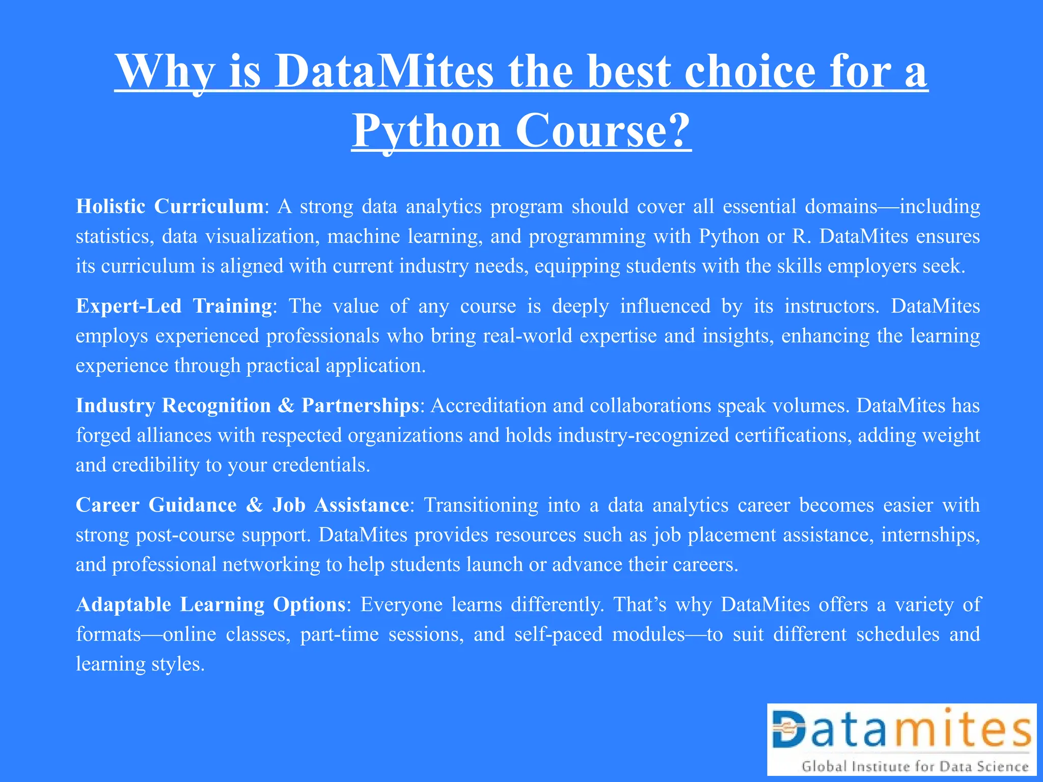 Why is DataMites the best choice for a
Python Course?
Holistic Curriculum: A strong data analytics program should cover all essential domains—including
statistics, data visualization, machine learning, and programming with Python or R. DataMites ensures
its curriculum is aligned with current industry needs, equipping students with the skills employers seek.
Expert-Led Training: The value of any course is deeply influenced by its instructors. DataMites
employs experienced professionals who bring real-world expertise and insights, enhancing the learning
experience through practical application.
Industry Recognition & Partnerships: Accreditation and collaborations speak volumes. DataMites has
forged alliances with respected organizations and holds industry-recognized certifications, adding weight
and credibility to your credentials.
Career Guidance & Job Assistance: Transitioning into a data analytics career becomes easier with
strong post-course support. DataMites provides resources such as job placement assistance, internships,
and professional networking to help students launch or advance their careers.
Adaptable Learning Options: Everyone learns differently. That’s why DataMites offers a variety of
formats—online classes, part-time sessions, and self-paced modules—to suit different schedules and
learning styles.
 