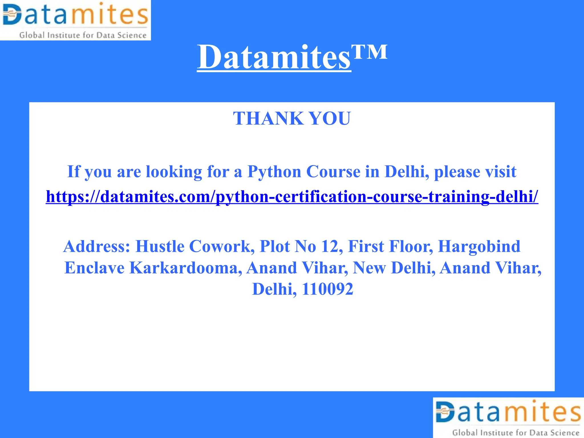 Datamites™
THANK YOU
If you are looking for a Python Course in Delhi, please visit
https://datamites.com/python-certification-course-training-delhi/
Address: Hustle Cowork, Plot No 12, First Floor, Hargobind
Enclave Karkardooma, Anand Vihar, New Delhi, Anand Vihar,
Delhi, 110092
 