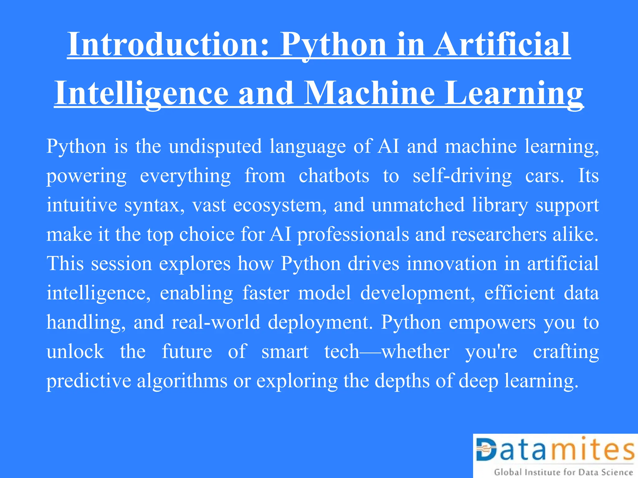 Introduction: Python in Artificial
Intelligence and Machine Learning
Python is the undisputed language of AI and machine learning,
powering everything from chatbots to self-driving cars. Its
intuitive syntax, vast ecosystem, and unmatched library support
make it the top choice for AI professionals and researchers alike.
This session explores how Python drives innovation in artificial
intelligence, enabling faster model development, efficient data
handling, and real-world deployment. Python empowers you to
unlock the future of smart tech—whether you're crafting
predictive algorithms or exploring the depths of deep learning.
 