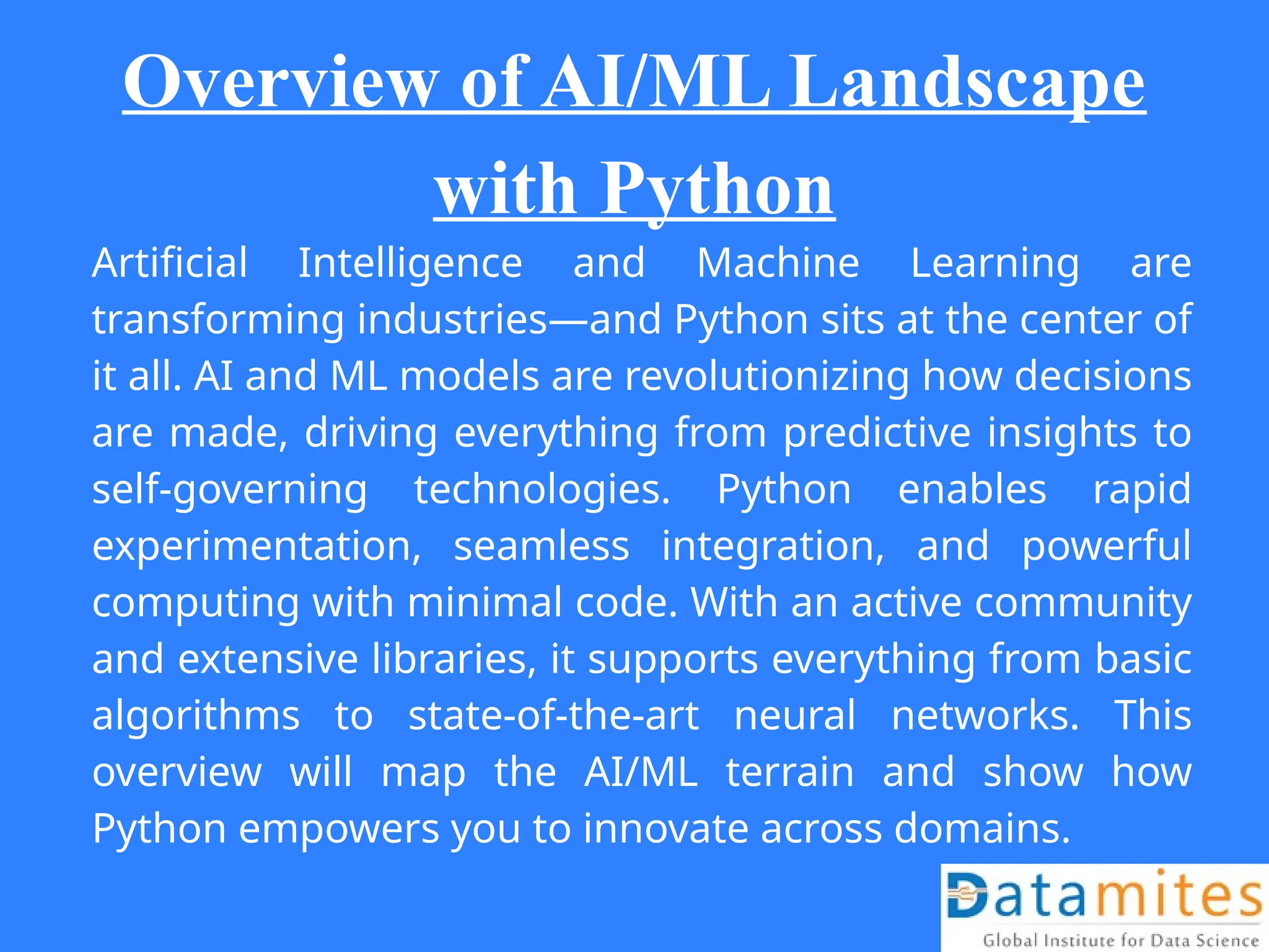 Overview of AI/ML Landscape
with Python
Artificial Intelligence and Machine Learning are
transforming industries—and Python sits at the center of
it all. AI and ML models are revolutionizing how decisions
are made, driving everything from predictive insights to
self-governing technologies. Python enables rapid
experimentation, seamless integration, and powerful
computing with minimal code. With an active community
and extensive libraries, it supports everything from basic
algorithms to state-of-the-art neural networks. This
overview will map the AI/ML terrain and show how
Python empowers you to innovate across domains.
 