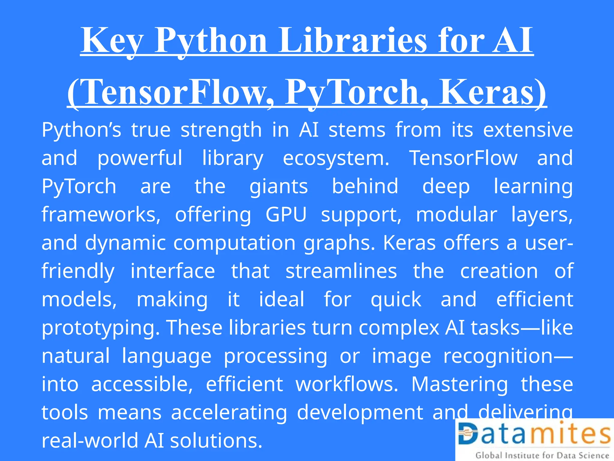 Key Python Libraries for AI
(TensorFlow, PyTorch, Keras)
Python’s true strength in AI stems from its extensive
and powerful library ecosystem. TensorFlow and
PyTorch are the giants behind deep learning
frameworks, offering GPU support, modular layers,
and dynamic computation graphs. Keras offers a user-
friendly interface that streamlines the creation of
models, making it ideal for quick and efficient
prototyping. These libraries turn complex AI tasks—like
natural language processing or image recognition—
into accessible, efficient workflows. Mastering these
tools means accelerating development and delivering
real-world AI solutions.
 