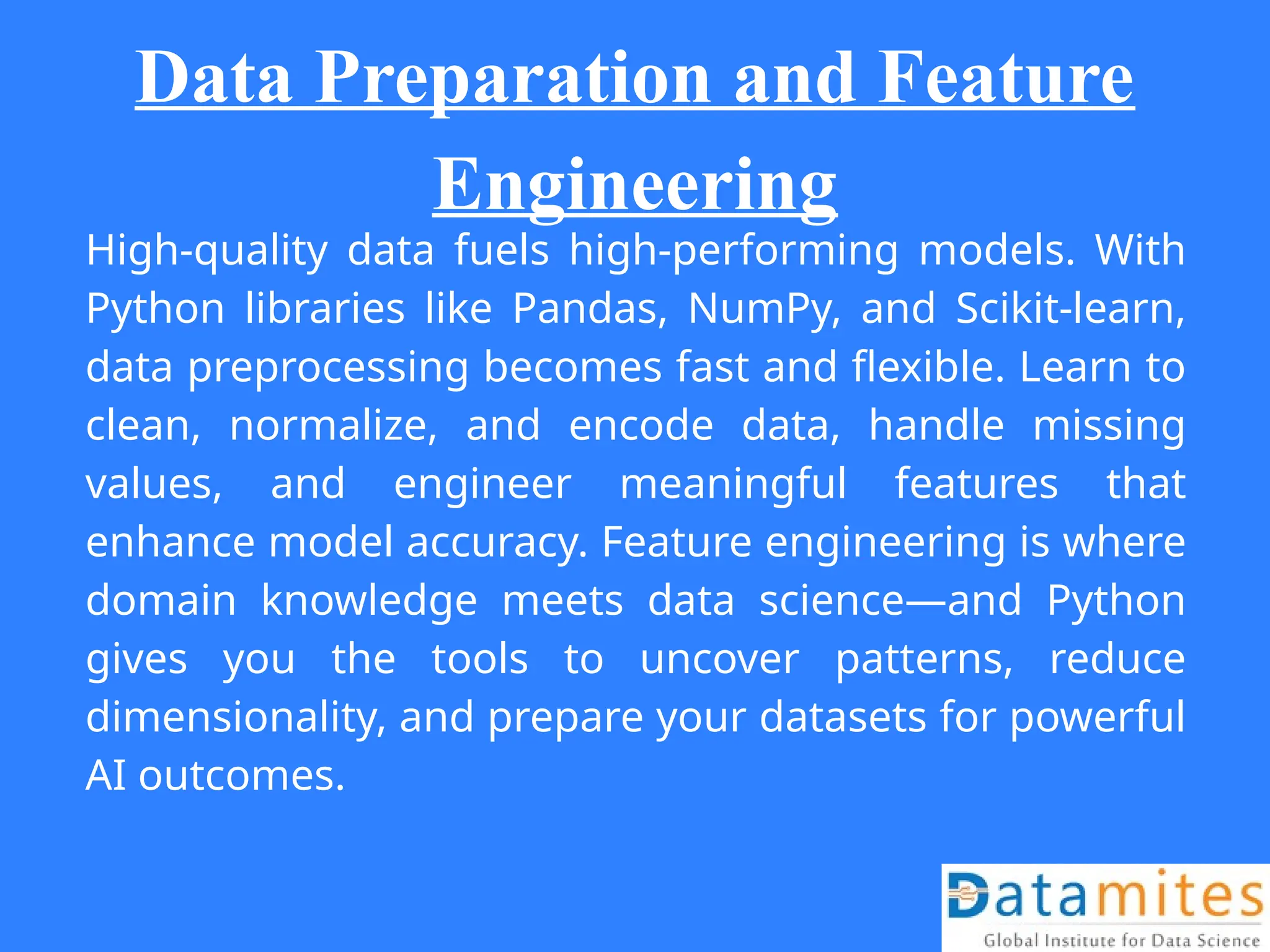Data Preparation and Feature
Engineering
High-quality data fuels high-performing models. With
Python libraries like Pandas, NumPy, and Scikit-learn,
data preprocessing becomes fast and flexible. Learn to
clean, normalize, and encode data, handle missing
values, and engineer meaningful features that
enhance model accuracy. Feature engineering is where
domain knowledge meets data science—and Python
gives you the tools to uncover patterns, reduce
dimensionality, and prepare your datasets for powerful
AI outcomes.
 