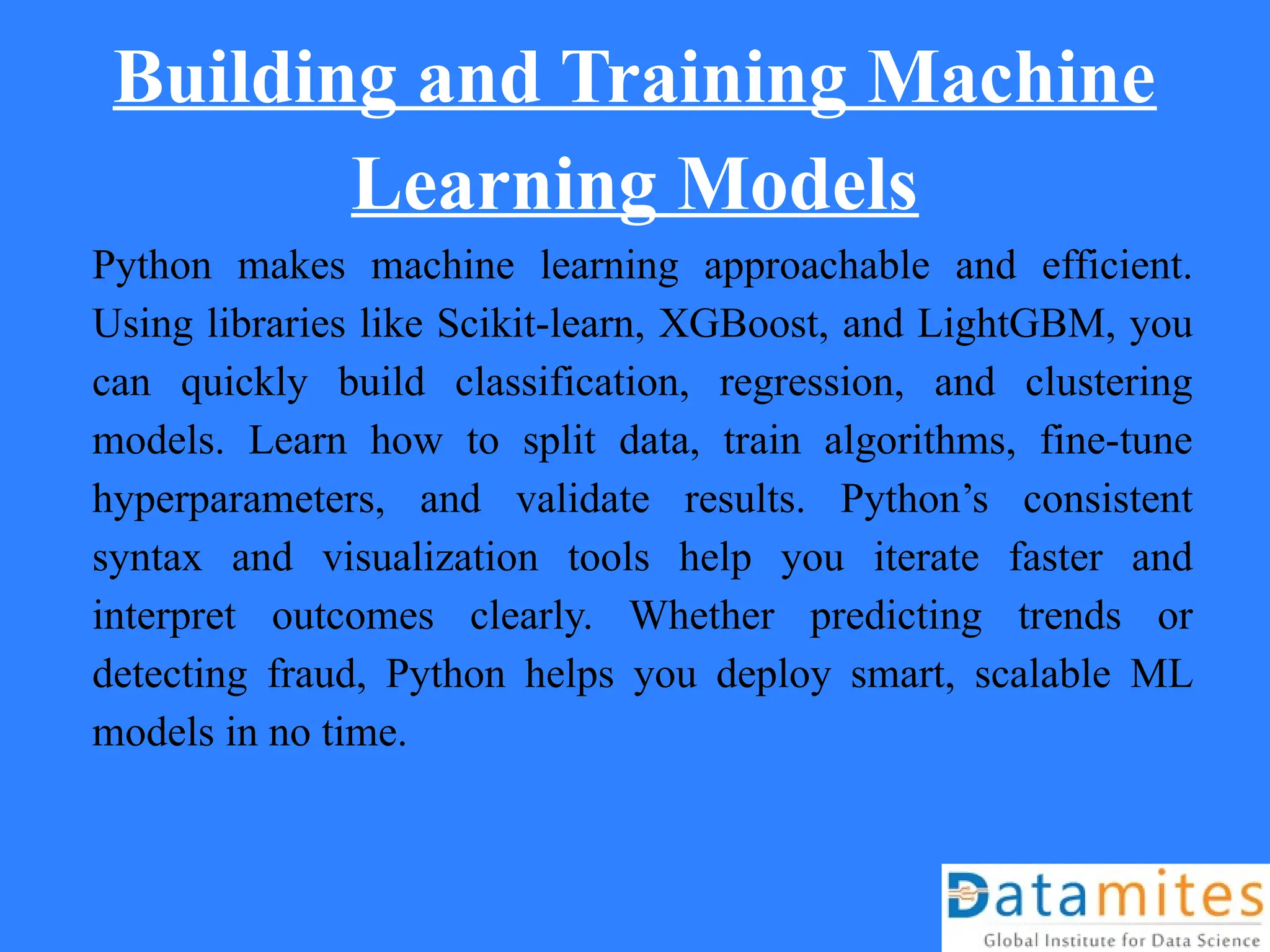 Building and Training Machine
Learning Models
Python makes machine learning approachable and efficient.
Using libraries like Scikit-learn, XGBoost, and LightGBM, you
can quickly build classification, regression, and clustering
models. Learn how to split data, train algorithms, fine-tune
hyperparameters, and validate results. Python’s consistent
syntax and visualization tools help you iterate faster and
interpret outcomes clearly. Whether predicting trends or
detecting fraud, Python helps you deploy smart, scalable ML
models in no time.
 