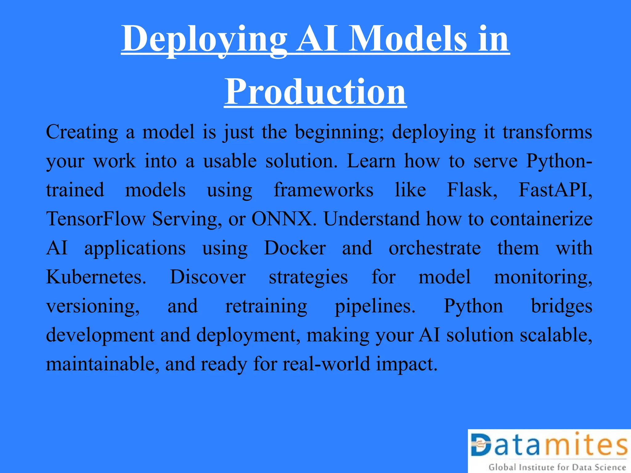 Deploying AI Models in
Production
Creating a model is just the beginning; deploying it transforms
your work into a usable solution. Learn how to serve Python-
trained models using frameworks like Flask, FastAPI,
TensorFlow Serving, or ONNX. Understand how to containerize
AI applications using Docker and orchestrate them with
Kubernetes. Discover strategies for model monitoring,
versioning, and retraining pipelines. Python bridges
development and deployment, making your AI solution scalable,
maintainable, and ready for real-world impact.
 