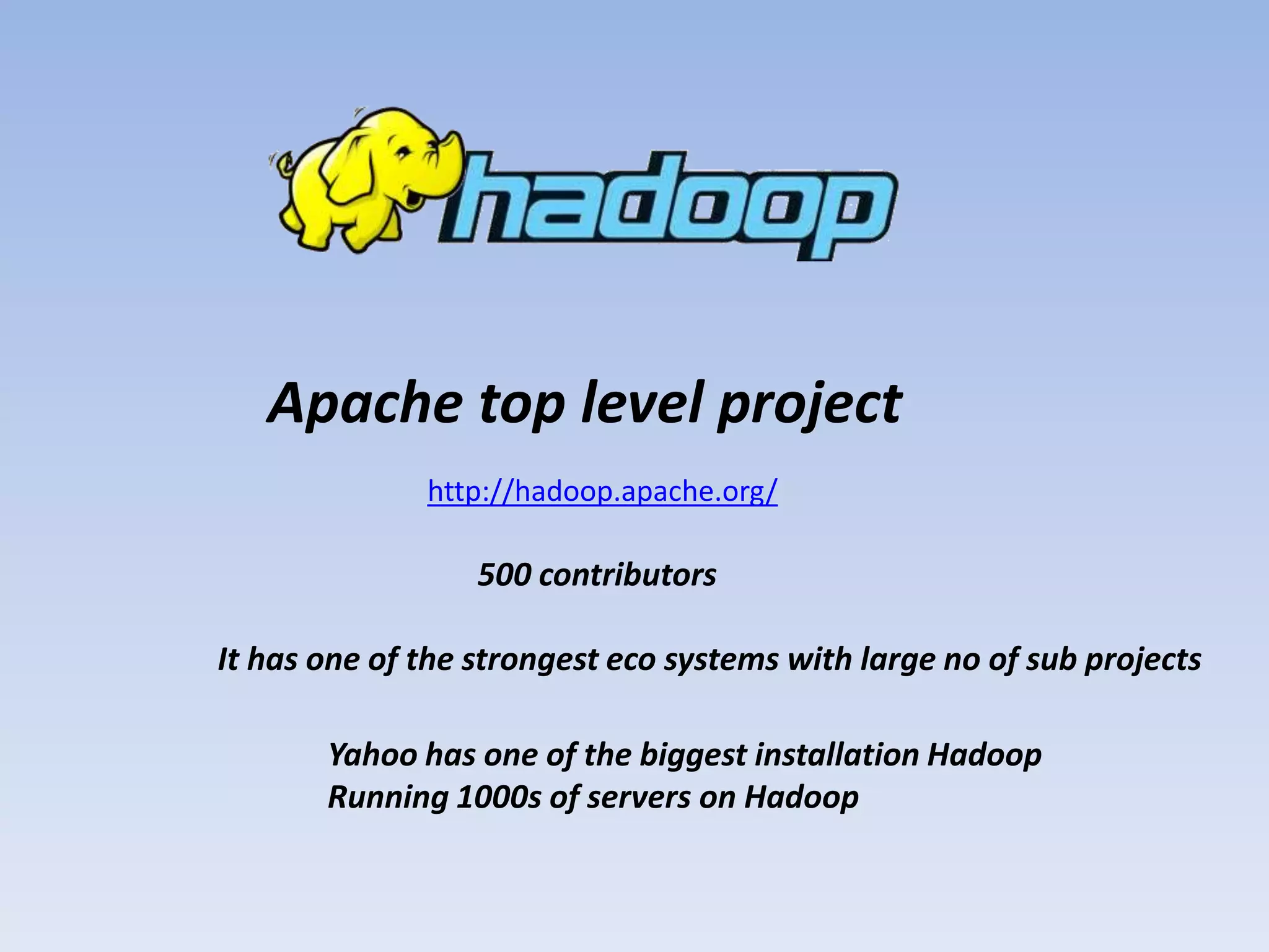 Apache top level project
              http://hadoop.apache.org/

                  500 contributors

It has one of the strongest eco systems with large no of sub projects

       Yahoo has one of the biggest installation Hadoop
       Running 1000s of servers on Hadoop
 
