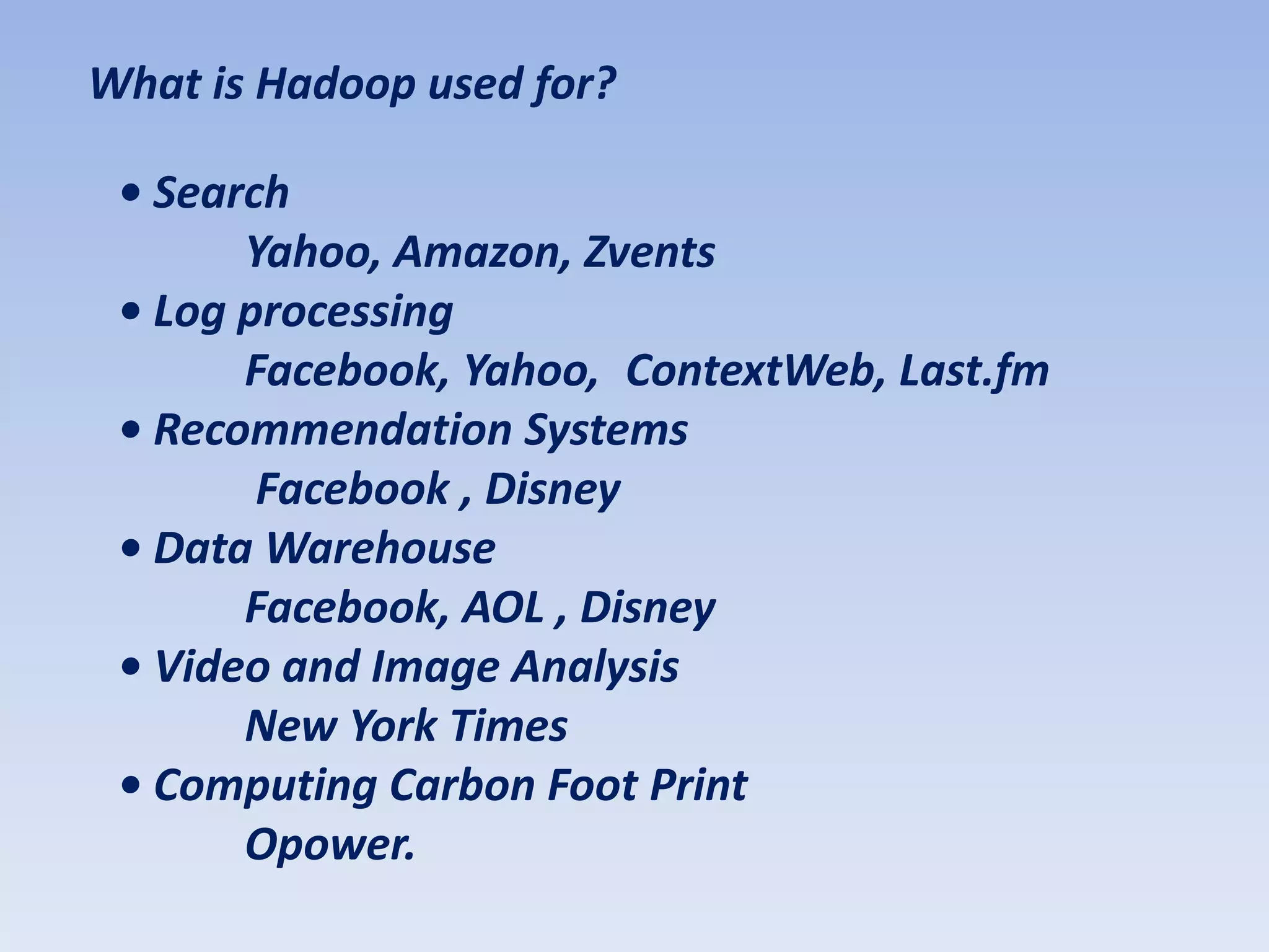What is Hadoop used for?

 • Search
       Yahoo, Amazon, Zvents
 • Log processing
       Facebook, Yahoo, ContextWeb, Last.fm
 • Recommendation Systems
        Facebook , Disney
 • Data Warehouse
       Facebook, AOL , Disney
 • Video and Image Analysis
       New York Times
 • Computing Carbon Foot Print
       Opower.
 