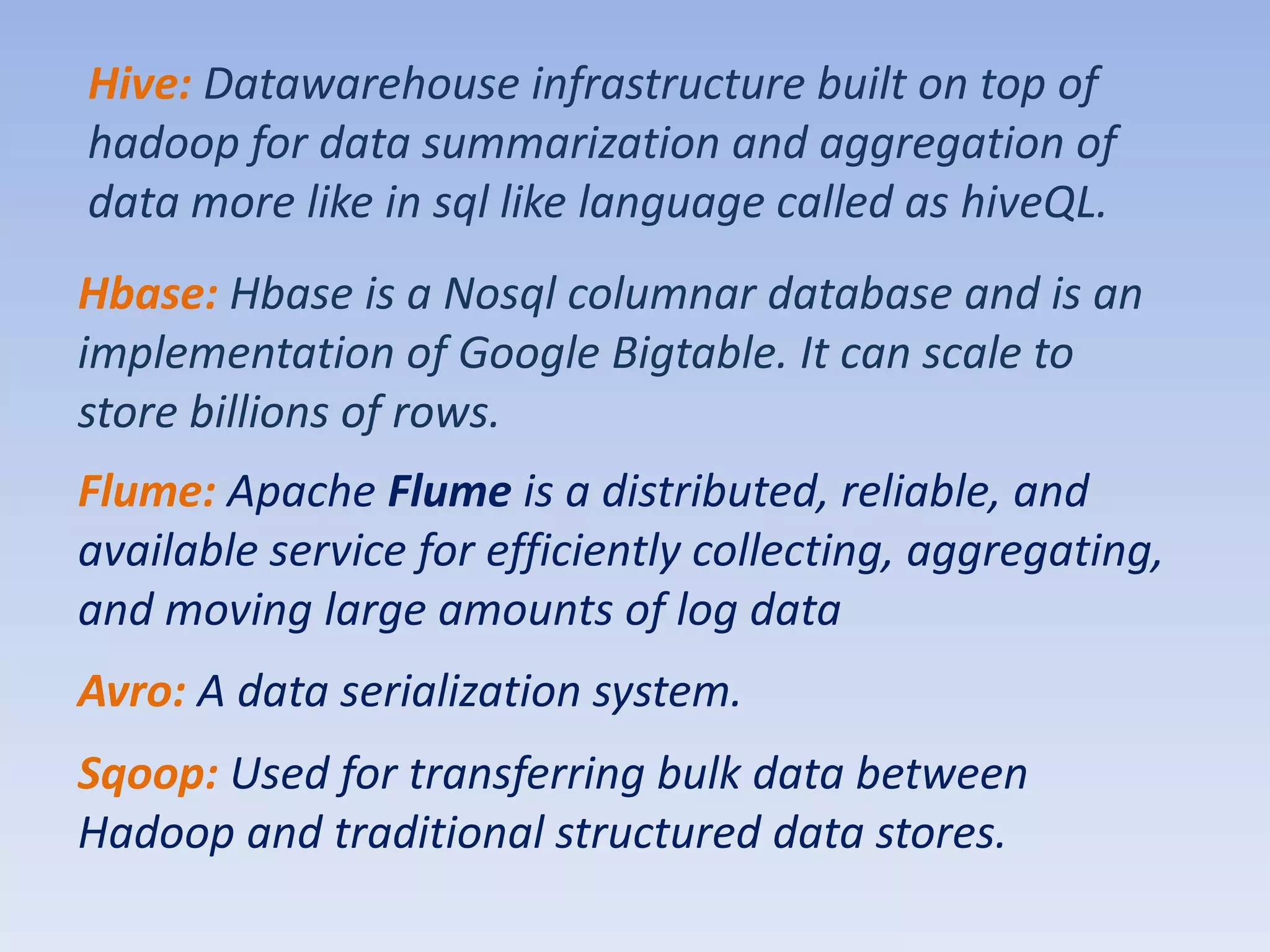 Hive: Datawarehouse infrastructure built on top of
hadoop for data summarization and aggregation of
data more like in sql like language called as hiveQL.
Hbase: Hbase is a Nosql columnar database and is an
implementation of Google Bigtable. It can scale to
store billions of rows.
Flume: Apache Flume is a distributed, reliable, and
available service for efficiently collecting, aggregating,
and moving large amounts of log data
Avro: A data serialization system.
Sqoop: Used for transferring bulk data between
Hadoop and traditional structured data stores.
 