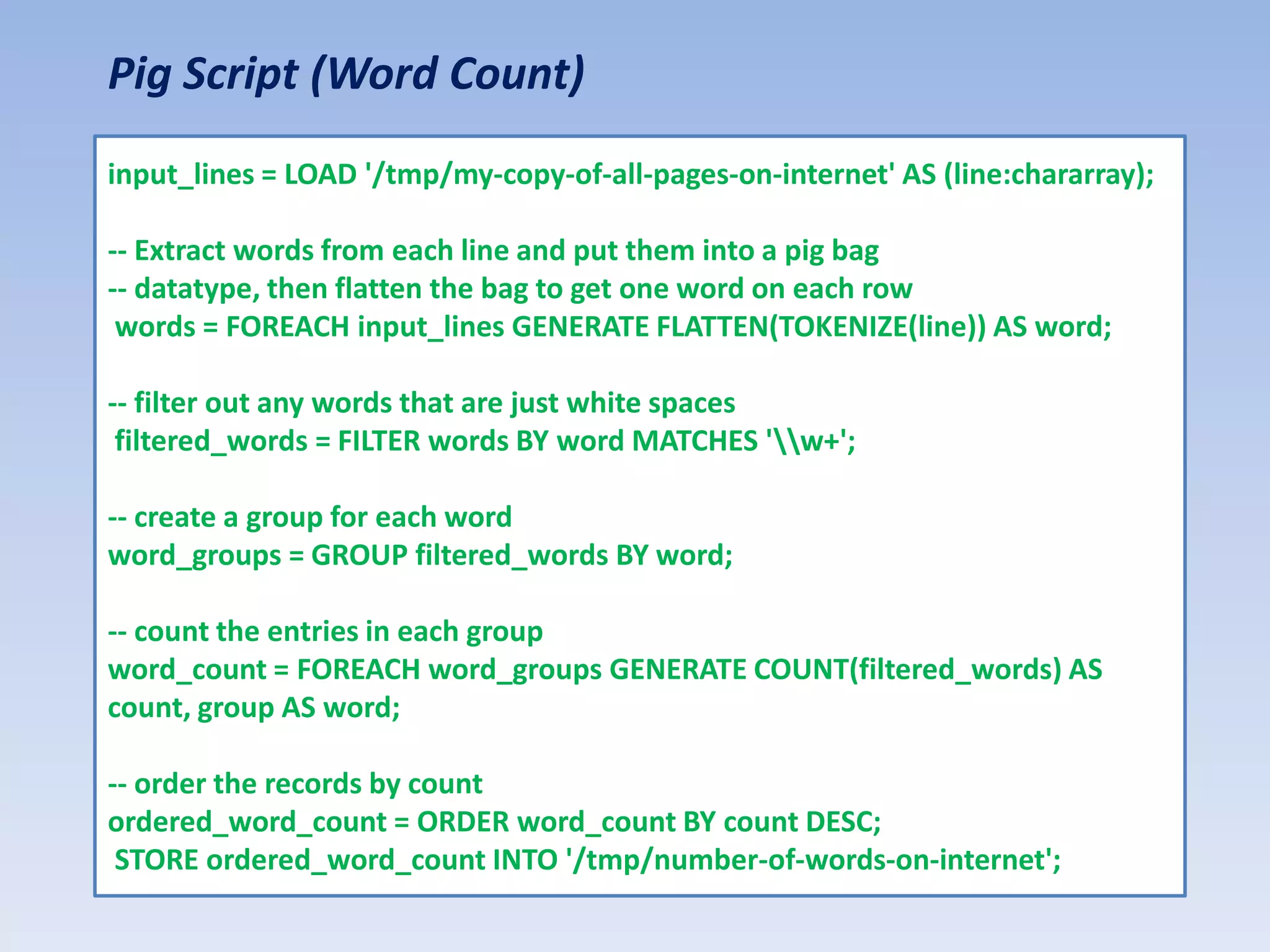 Pig Script (Word Count)
input_lines = LOAD '/tmp/my-copy-of-all-pages-on-internet' AS (line:chararray);

-- Extract words from each line and put them into a pig bag
-- datatype, then flatten the bag to get one word on each row
 words = FOREACH input_lines GENERATE FLATTEN(TOKENIZE(line)) AS word;

-- filter out any words that are just white spaces
 filtered_words = FILTER words BY word MATCHES 'w+';

-- create a group for each word
word_groups = GROUP filtered_words BY word;

-- count the entries in each group
word_count = FOREACH word_groups GENERATE COUNT(filtered_words) AS
count, group AS word;

-- order the records by count
ordered_word_count = ORDER word_count BY count DESC;
 STORE ordered_word_count INTO '/tmp/number-of-words-on-internet';
 