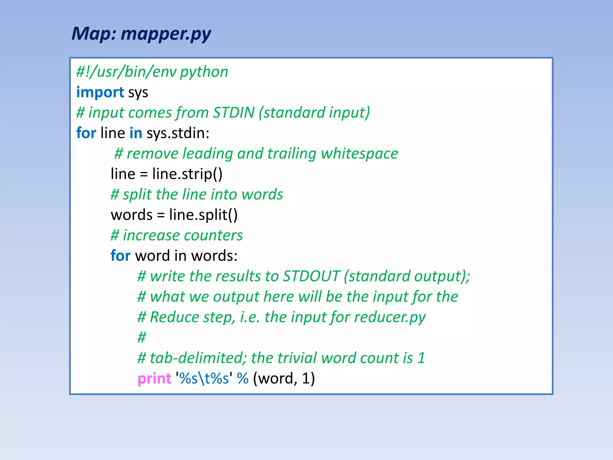 Map: mapper.py
#!/usr/bin/env python
import sys
# input comes from STDIN (standard input)
for line in sys.stdin:
       # remove leading and trailing whitespace
      line = line.strip()
      # split the line into words
      words = line.split()
      # increase counters
      for word in words:
           # write the results to STDOUT (standard output);
           # what we output here will be the input for the
           # Reduce step, i.e. the input for reducer.py
           #
           # tab-delimited; the trivial word count is 1
           print '%st%s' % (word, 1)
 