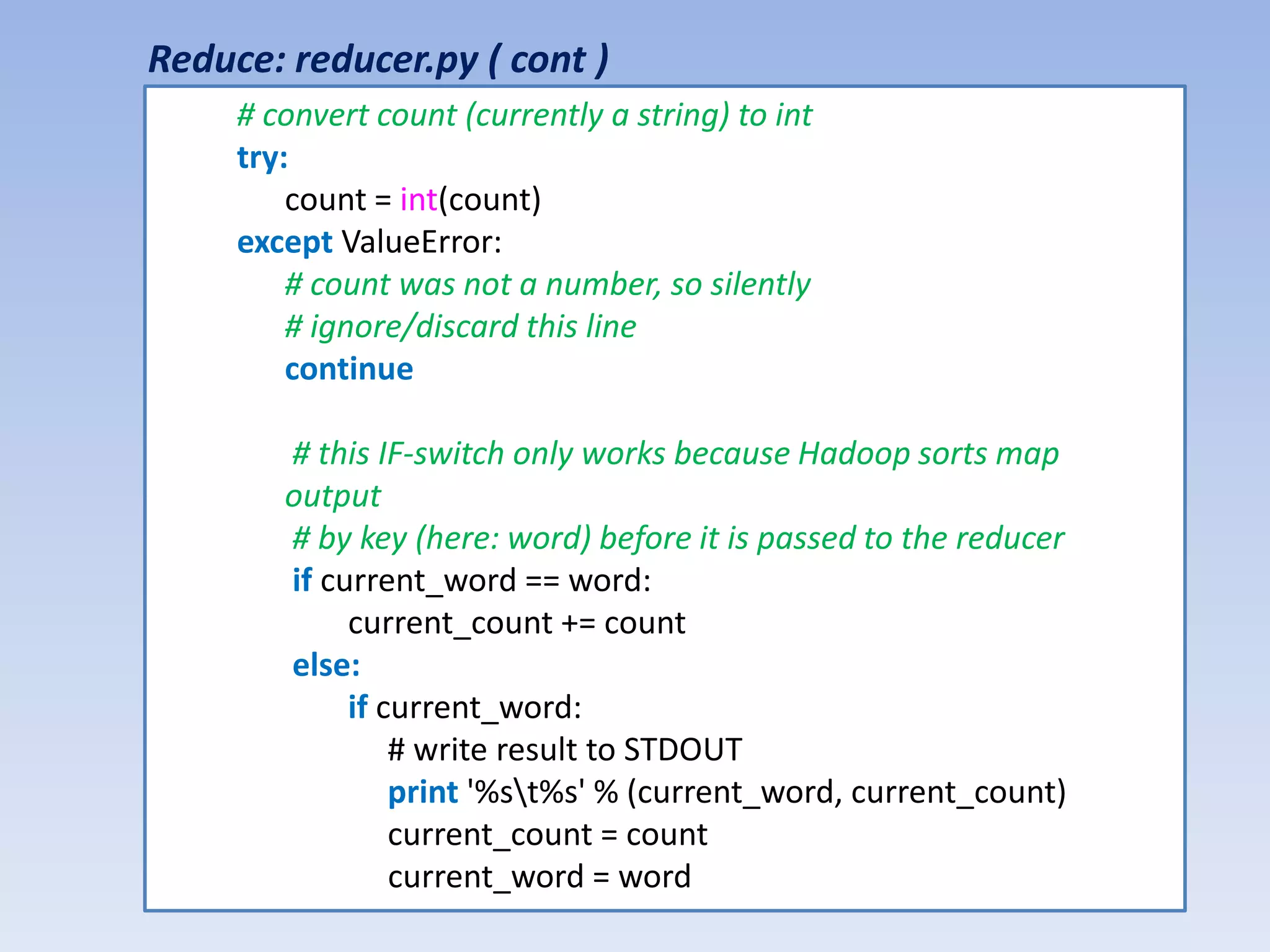 Reduce: reducer.py ( cont )
     # convert count (currently a string) to int
     try:
         count = int(count)
     except ValueError:
         # count was not a number, so silently
         # ignore/discard this line
         continue

        # this IF-switch only works because Hadoop sorts map
        output
        # by key (here: word) before it is passed to the reducer
        if current_word == word:
             current_count += count
        else:
             if current_word:
                 # write result to STDOUT
                 print '%st%s' % (current_word, current_count)
                 current_count = count
                 current_word = word
 