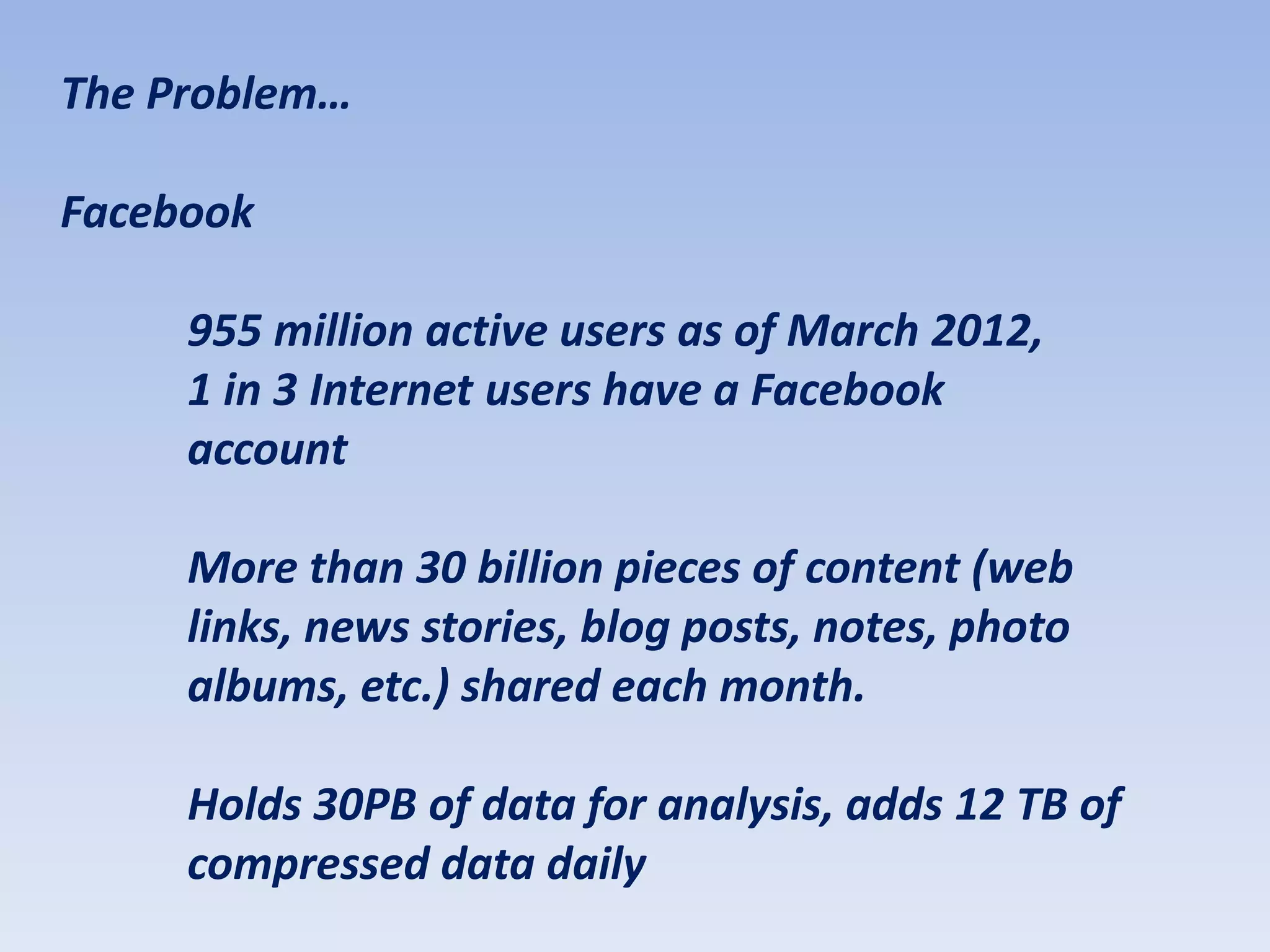 The Problem…

Facebook

     955 million active users as of March 2012,
     1 in 3 Internet users have a Facebook
     account

     More than 30 billion pieces of content (web
     links, news stories, blog posts, notes, photo
     albums, etc.) shared each month.

     Holds 30PB of data for analysis, adds 12 TB of
     compressed data daily
 