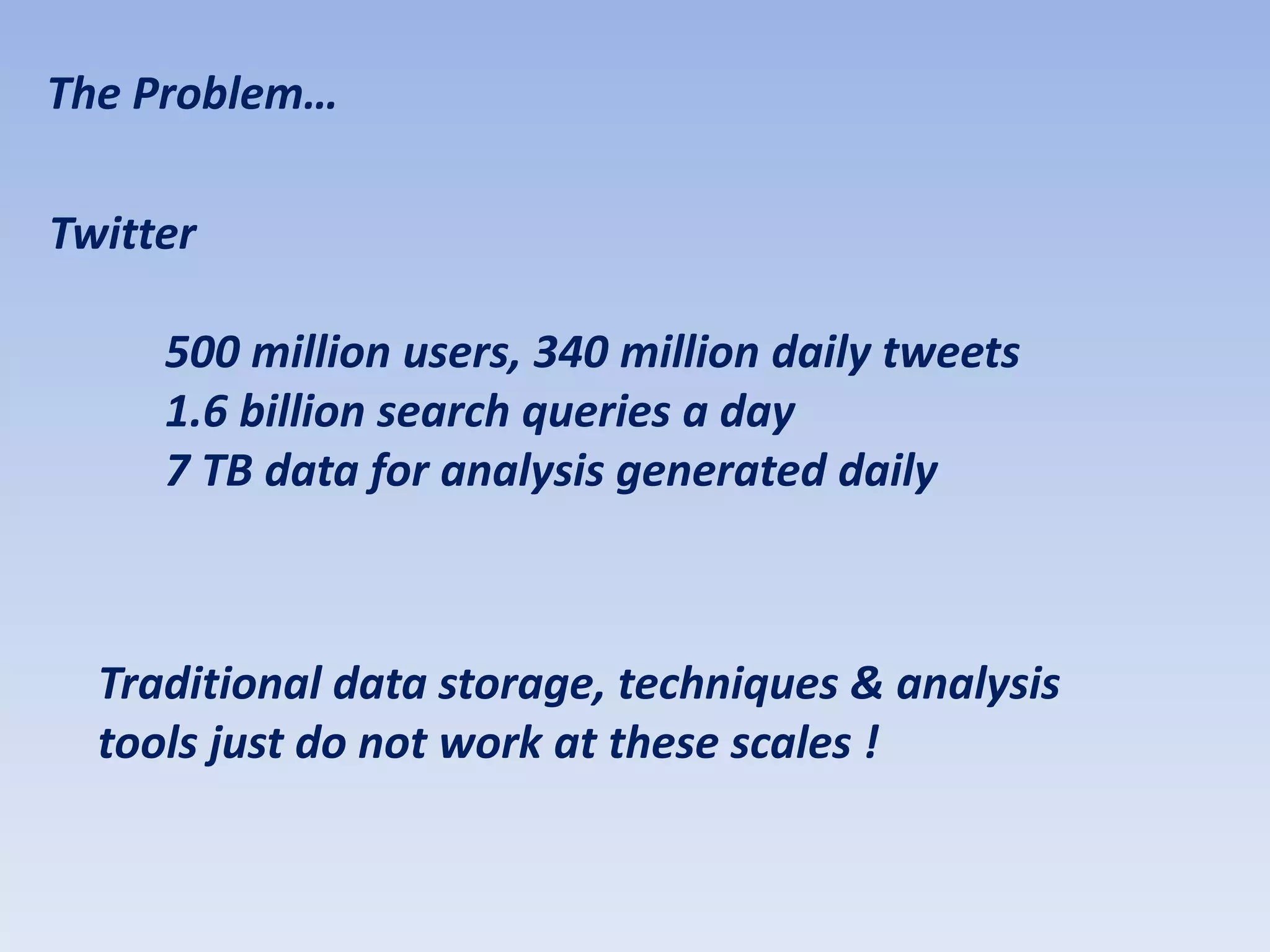 The Problem…

Twitter

     500 million users, 340 million daily tweets
     1.6 billion search queries a day
     7 TB data for analysis generated daily



  Traditional data storage, techniques & analysis
  tools just do not work at these scales !
 