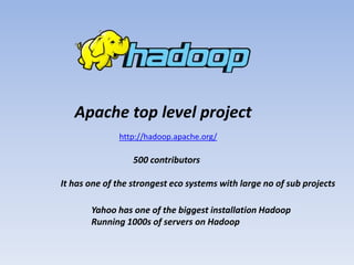 Apache top level project
              http://hadoop.apache.org/

                  500 contributors

It has one of the strongest eco systems with large no of sub projects

       Yahoo has one of the biggest installation Hadoop
       Running 1000s of servers on Hadoop
 
