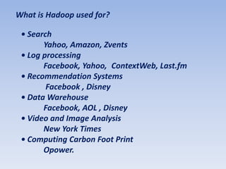 What is Hadoop used for?

 • Search
       Yahoo, Amazon, Zvents
 • Log processing
       Facebook, Yahoo, ContextWeb, Last.fm
 • Recommendation Systems
        Facebook , Disney
 • Data Warehouse
       Facebook, AOL , Disney
 • Video and Image Analysis
       New York Times
 • Computing Carbon Foot Print
       Opower.
 