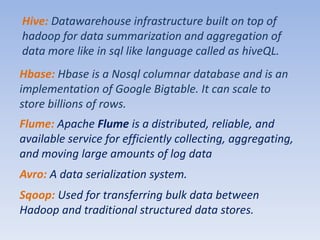 Hive: Datawarehouse infrastructure built on top of
hadoop for data summarization and aggregation of
data more like in sql like language called as hiveQL.
Hbase: Hbase is a Nosql columnar database and is an
implementation of Google Bigtable. It can scale to
store billions of rows.
Flume: Apache Flume is a distributed, reliable, and
available service for efficiently collecting, aggregating,
and moving large amounts of log data
Avro: A data serialization system.
Sqoop: Used for transferring bulk data between
Hadoop and traditional structured data stores.
 