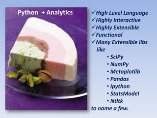 Python + Analytics   High Level Language
                     Highly Interactive
                     Highly Extensible
                     Functional
                     Many Extensible libs
                       like
                            • SciPy
                            • NumPy
                            • Metaplotlib
                            • Pandas
                            • Ipython
                            • StatsModel
                            • Ntltk
                     to name a few.
 