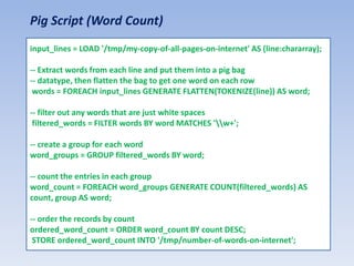 Pig Script (Word Count)
input_lines = LOAD '/tmp/my-copy-of-all-pages-on-internet' AS (line:chararray);

-- Extract words from each line and put them into a pig bag
-- datatype, then flatten the bag to get one word on each row
 words = FOREACH input_lines GENERATE FLATTEN(TOKENIZE(line)) AS word;

-- filter out any words that are just white spaces
 filtered_words = FILTER words BY word MATCHES 'w+';

-- create a group for each word
word_groups = GROUP filtered_words BY word;

-- count the entries in each group
word_count = FOREACH word_groups GENERATE COUNT(filtered_words) AS
count, group AS word;

-- order the records by count
ordered_word_count = ORDER word_count BY count DESC;
 STORE ordered_word_count INTO '/tmp/number-of-words-on-internet';
 