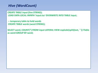 Hive (WordCount)
CREATE TABLE input (line STRING);
LOAD DATA LOCAL INPATH 'input.tsv' OVERWRITE INTO TABLE input;

-- temporary table to hold words
CREATE TABLE words (word STRING);

SELECT word, COUNT(*) FROM input LATERAL VIEW explode(split(text, ' ')) lTable
as word GROUP BY word;
 