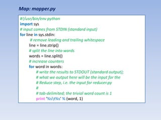 Map: mapper.py
#!/usr/bin/env python
import sys
# input comes from STDIN (standard input)
for line in sys.stdin:
       # remove leading and trailing whitespace
      line = line.strip()
      # split the line into words
      words = line.split()
      # increase counters
      for word in words:
           # write the results to STDOUT (standard output);
           # what we output here will be the input for the
           # Reduce step, i.e. the input for reducer.py
           #
           # tab-delimited; the trivial word count is 1
           print '%st%s' % (word, 1)
 