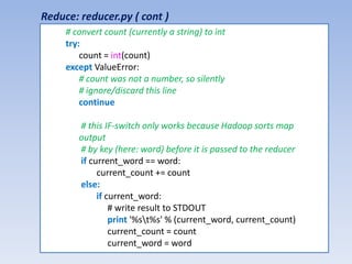 Reduce: reducer.py ( cont )
     # convert count (currently a string) to int
     try:
         count = int(count)
     except ValueError:
         # count was not a number, so silently
         # ignore/discard this line
         continue

        # this IF-switch only works because Hadoop sorts map
        output
        # by key (here: word) before it is passed to the reducer
        if current_word == word:
             current_count += count
        else:
             if current_word:
                 # write result to STDOUT
                 print '%st%s' % (current_word, current_count)
                 current_count = count
                 current_word = word
 