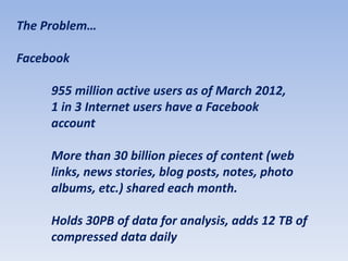 The Problem…

Facebook

     955 million active users as of March 2012,
     1 in 3 Internet users have a Facebook
     account

     More than 30 billion pieces of content (web
     links, news stories, blog posts, notes, photo
     albums, etc.) shared each month.

     Holds 30PB of data for analysis, adds 12 TB of
     compressed data daily
 