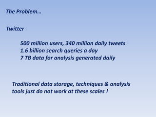 The Problem…

Twitter

     500 million users, 340 million daily tweets
     1.6 billion search queries a day
     7 TB data for analysis generated daily



  Traditional data storage, techniques & analysis
  tools just do not work at these scales !
 