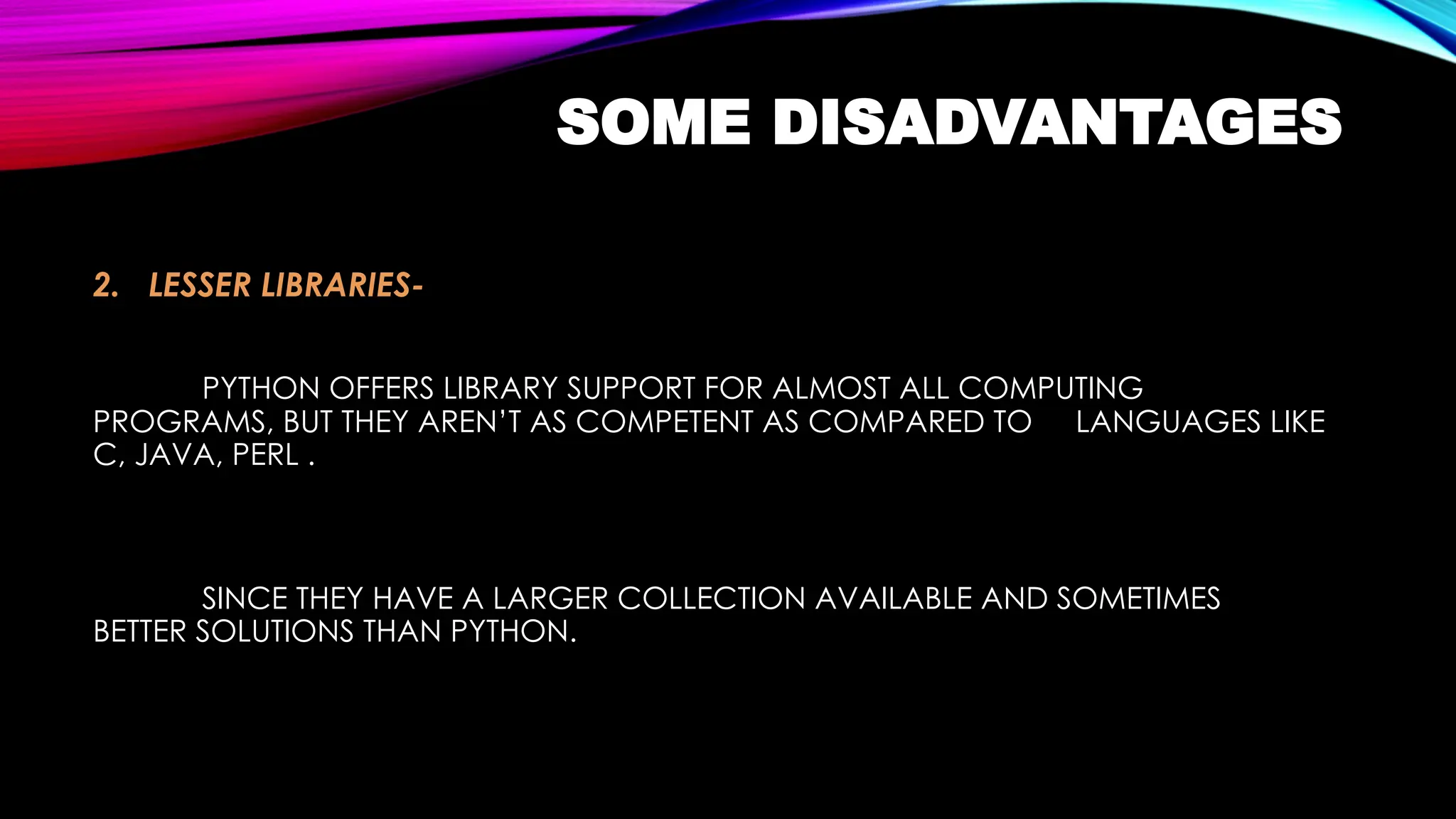 SOME DISADVANTAGES
2. LESSER LIBRARIES-
PYTHON OFFERS LIBRARY SUPPORT FOR ALMOST ALL COMPUTING
PROGRAMS, BUT THEY AREN’T AS COMPETENT AS COMPARED TO LANGUAGES LIKE
C, JAVA, PERL .
SINCE THEY HAVE A LARGER COLLECTION AVAILABLE AND SOMETIMES
BETTER SOLUTIONS THAN PYTHON.
 