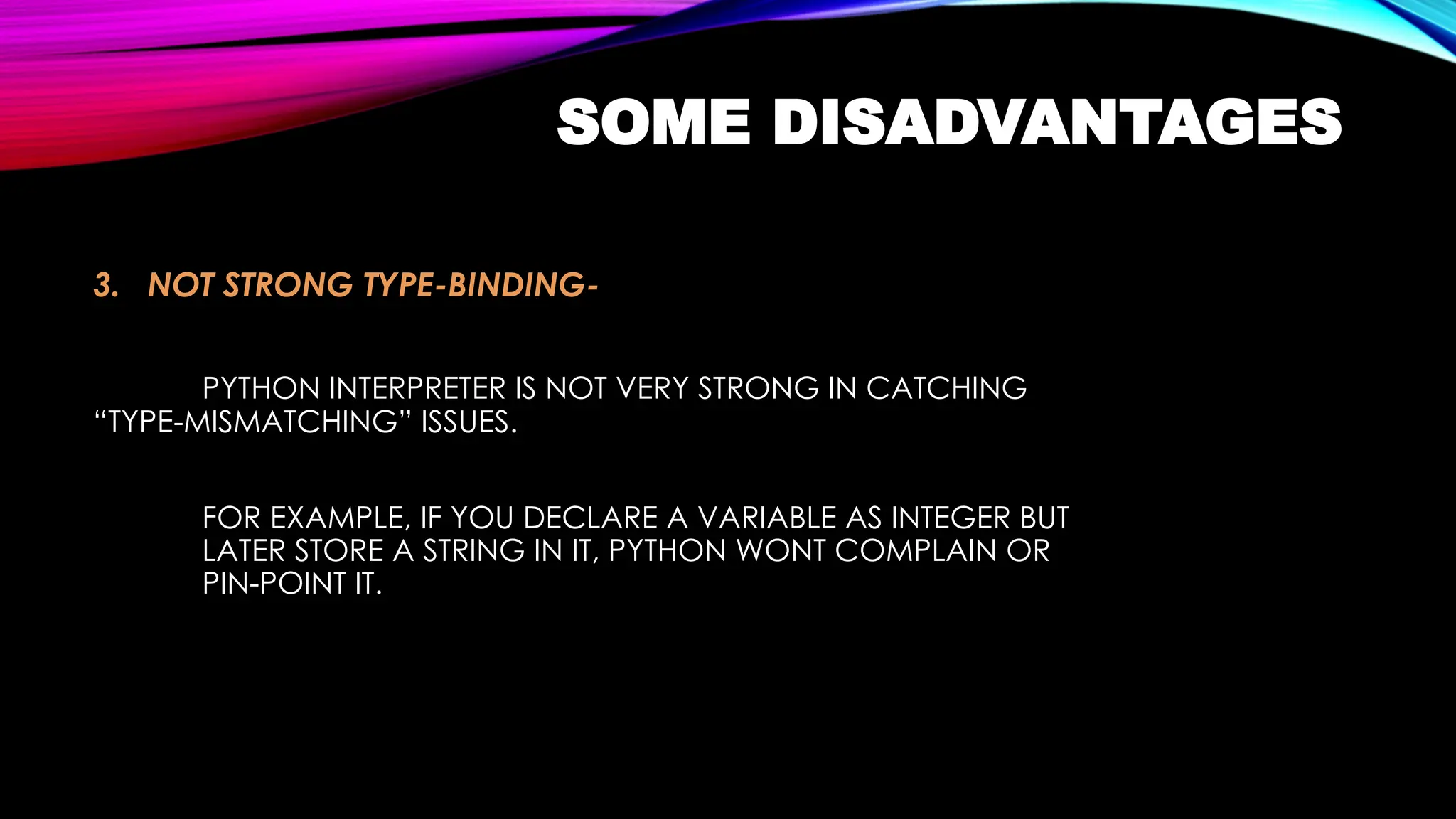 SOME DISADVANTAGES
3. NOT STRONG TYPE-BINDING-
PYTHON INTERPRETER IS NOT VERY STRONG IN CATCHING
“TYPE-MISMATCHING” ISSUES.
FOR EXAMPLE, IF YOU DECLARE A VARIABLE AS INTEGER BUT
LATER STORE A STRING IN IT, PYTHON WONT COMPLAIN OR
PIN-POINT IT.
 