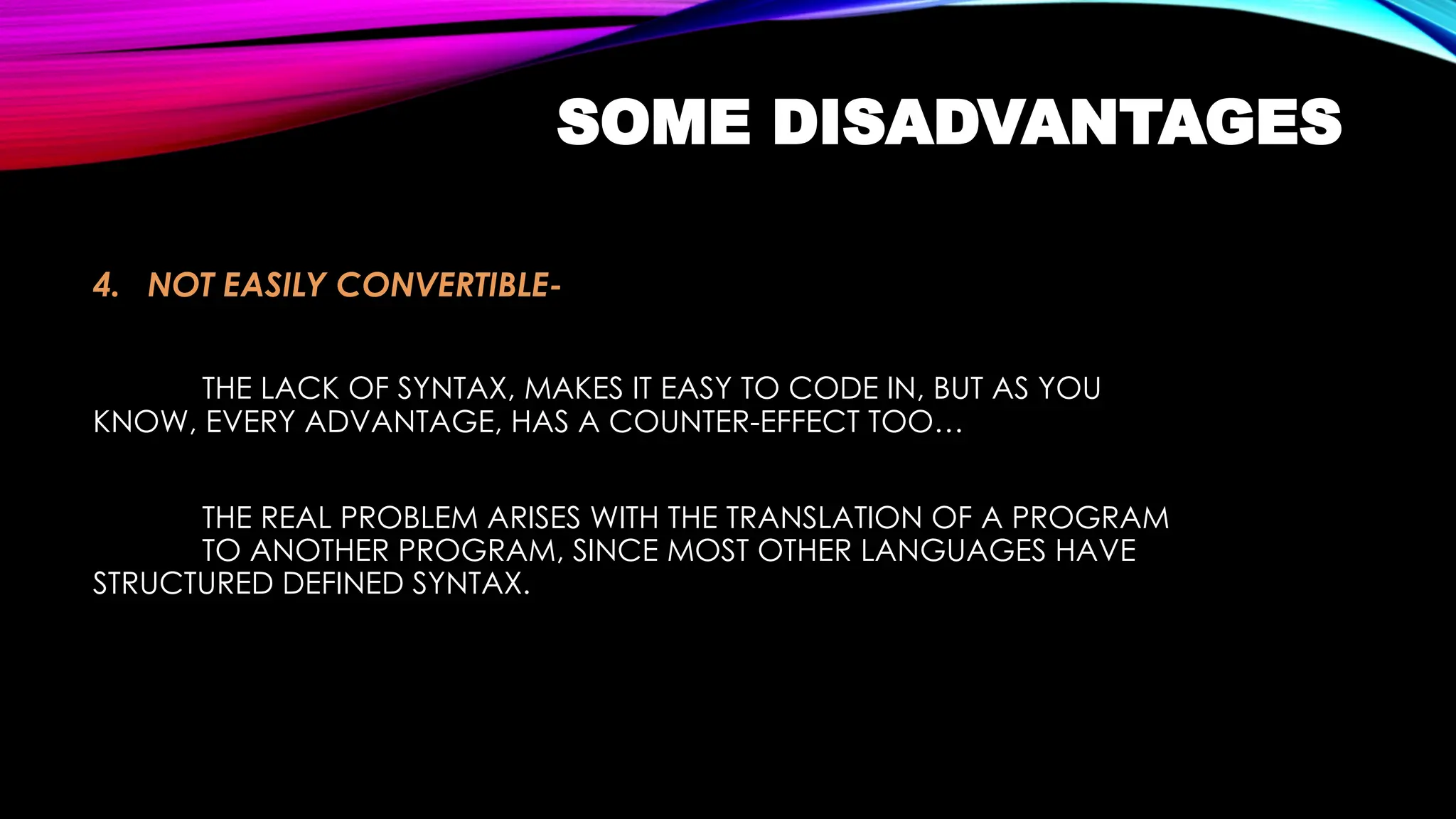 SOME DISADVANTAGES
4. NOT EASILY CONVERTIBLE-
THE LACK OF SYNTAX, MAKES IT EASY TO CODE IN, BUT AS YOU
KNOW, EVERY ADVANTAGE, HAS A COUNTER-EFFECT TOO…
THE REAL PROBLEM ARISES WITH THE TRANSLATION OF A PROGRAM
TO ANOTHER PROGRAM, SINCE MOST OTHER LANGUAGES HAVE
STRUCTURED DEFINED SYNTAX.
 