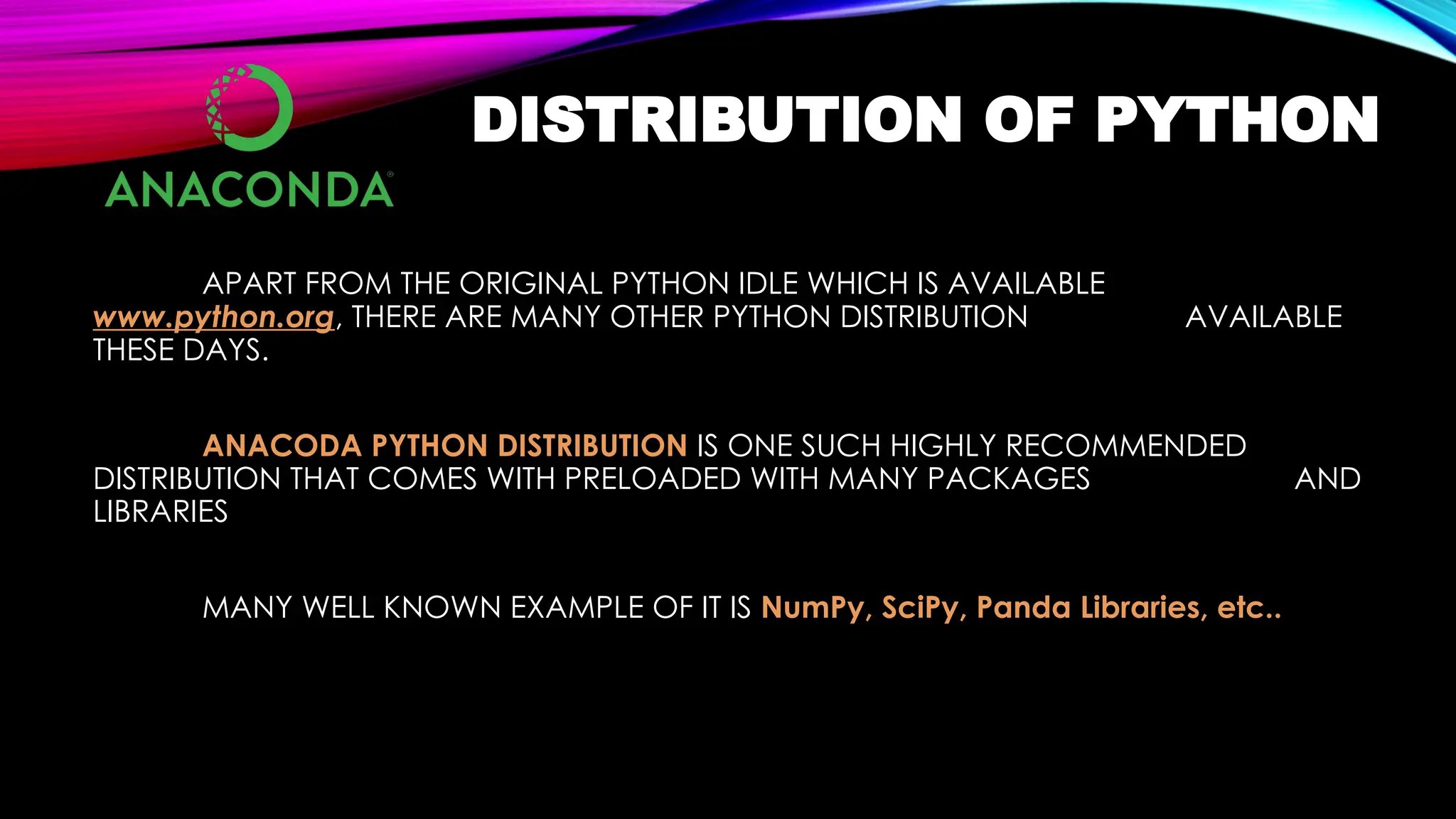 DISTRIBUTION OF PYTHON
APART FROM THE ORIGINAL PYTHON IDLE WHICH IS AVAILABLE
www.python.org, THERE ARE MANY OTHER PYTHON DISTRIBUTION AVAILABLE
THESE DAYS.
ANACODA PYTHON DISTRIBUTION IS ONE SUCH HIGHLY RECOMMENDED
DISTRIBUTION THAT COMES WITH PRELOADED WITH MANY PACKAGES AND
LIBRARIES
MANY WELL KNOWN EXAMPLE OF IT IS NumPy, SciPy, Panda Libraries, etc..
 