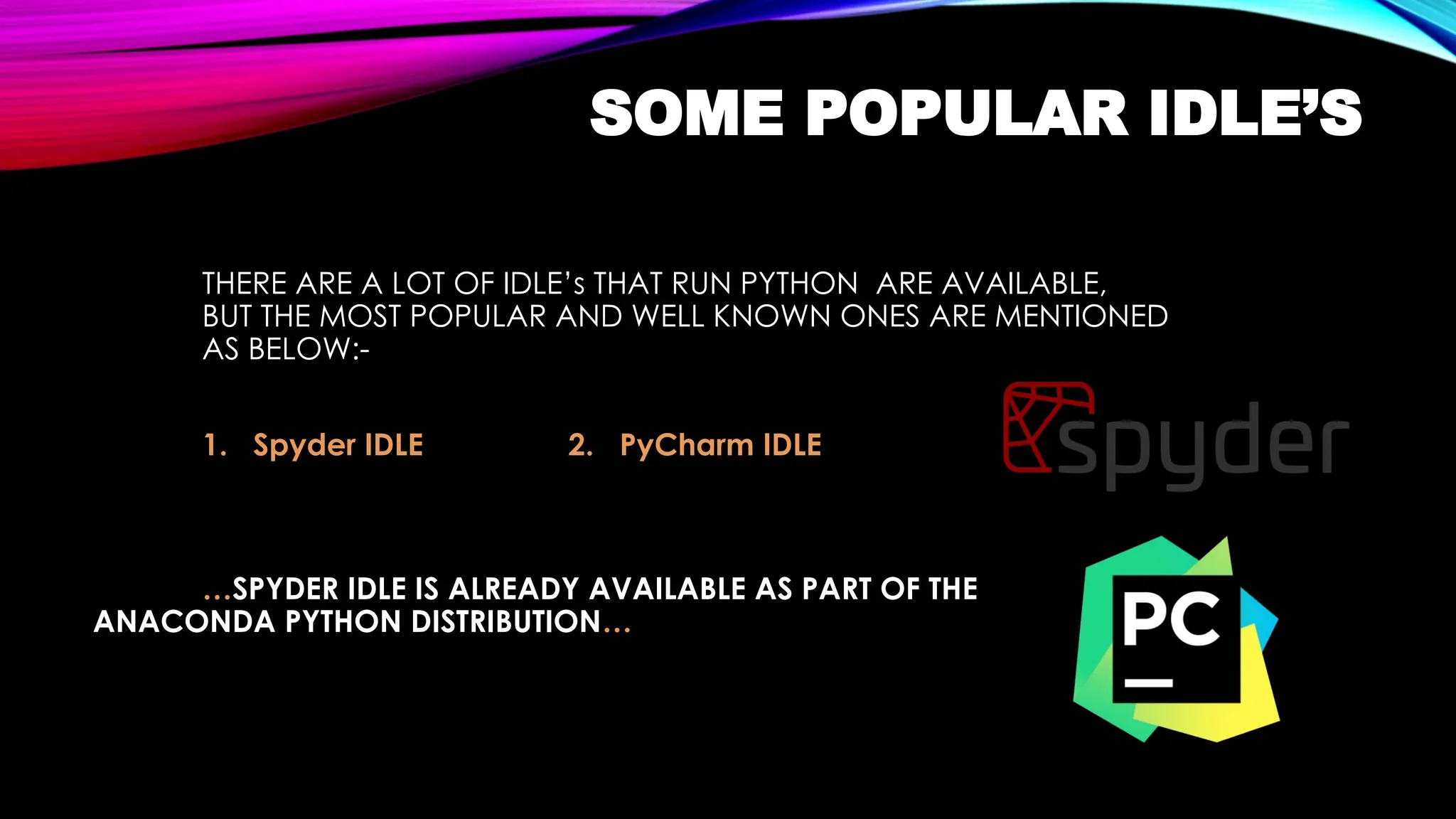 SOME POPULAR IDLE’S
THERE ARE A LOT OF IDLE’s THAT RUN PYTHON ARE AVAILABLE,
BUT THE MOST POPULAR AND WELL KNOWN ONES ARE MENTIONED
AS BELOW:-
1. Spyder IDLE 2. PyCharm IDLE
…SPYDER IDLE IS ALREADY AVAILABLE AS PART OF THE
ANACONDA PYTHON DISTRIBUTION…
 