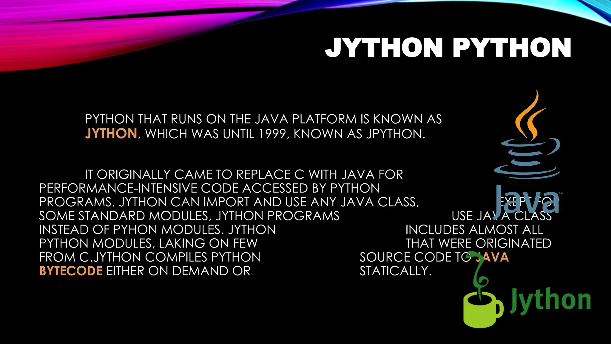 JYTHON PYTHON
PYTHON THAT RUNS ON THE JAVA PLATFORM IS KNOWN AS
JYTHON, WHICH WAS UNTIL 1999, KNOWN AS JPYTHON.
IT ORIGINALLY CAME TO REPLACE C WITH JAVA FOR
PERFORMANCE-INTENSIVE CODE ACCESSED BY PYTHON
PROGRAMS. JYTHON CAN IMPORT AND USE ANY JAVA CLASS, EXEPT FOR
SOME STANDARD MODULES, JYTHON PROGRAMS USE JAVA CLASS
INSTEAD OF PYHON MODULES. JYTHON INCLUDES ALMOST ALL
PYTHON MODULES, LAKING ON FEW THAT WERE ORIGINATED
FROM C.JYTHON COMPILES PYTHON SOURCE CODE TO JAVA
BYTECODE EITHER ON DEMAND OR STATICALLY.
 