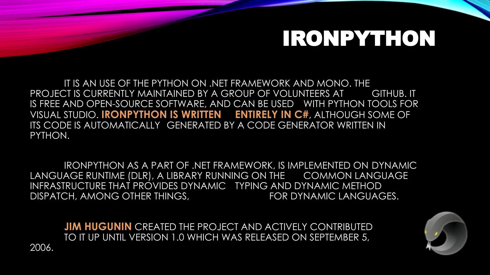 IRONPYTHON
IT IS AN USE OF THE PYTHON ON .NET FRAMEWORK AND MONO. THE
PROJECT IS CURRENTLY MAINTAINED BY A GROUP OF VOLUNTEERS AT GITHUB. IT
IS FREE AND OPEN-SOURCE SOFTWARE, AND CAN BE USED WITH PYTHON TOOLS FOR
VISUAL STUDIO. IRONPYTHON IS WRITTEN ENTIRELY IN C#, ALTHOUGH SOME OF
ITS CODE IS AUTOMATICALLY GENERATED BY A CODE GENERATOR WRITTEN IN
PYTHON.
IRONPYTHON AS A PART OF .NET FRAMEWORK, IS IMPLEMENTED ON DYNAMIC
LANGUAGE RUNTIME (DLR), A LIBRARY RUNNING ON THE COMMON LANGUAGE
INFRASTRUCTURE THAT PROVIDES DYNAMIC TYPING AND DYNAMIC METHOD
DISPATCH, AMONG OTHER THINGS, FOR DYNAMIC LANGUAGES.
JIM HUGUNIN CREATED THE PROJECT AND ACTIVELY CONTRIBUTED
TO IT UP UNTIL VERSION 1.0 WHICH WAS RELEASED ON SEPTEMBER 5,
2006.
 