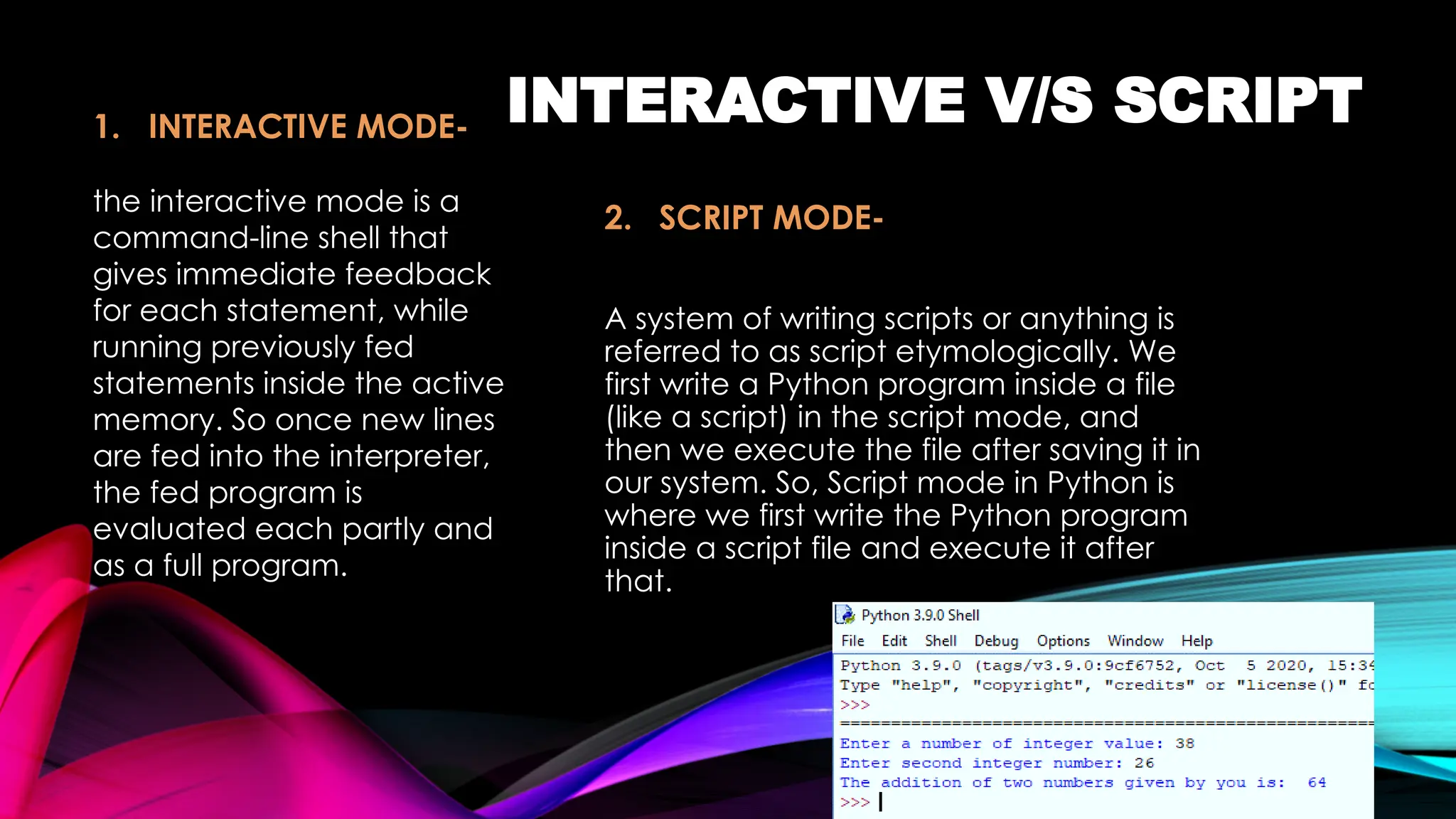 INTERACTIVE V/S SCRIPT
2. SCRIPT MODE-
A system of writing scripts or anything is
referred to as script etymologically. We
first write a Python program inside a file
(like a script) in the script mode, and
then we execute the file after saving it in
our system. So, Script mode in Python is
where we first write the Python program
inside a script file and execute it after
that.
1. INTERACTIVE MODE-
the interactive mode is a
command-line shell that
gives immediate feedback
for each statement, while
running previously fed
statements inside the active
memory. So once new lines
are fed into the interpreter,
the fed program is
evaluated each partly and
as a full program.
 