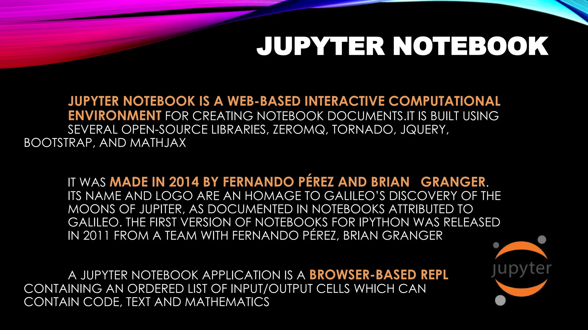 JUPYTER NOTEBOOK
JUPYTER NOTEBOOK IS A WEB-BASED INTERACTIVE COMPUTATIONAL
ENVIRONMENT FOR CREATING NOTEBOOK DOCUMENTS.IT IS BUILT USING
SEVERAL OPEN-SOURCE LIBRARIES, ZEROMQ, TORNADO, JQUERY,
BOOTSTRAP, AND MATHJAX
IT WAS MADE IN 2014 BY FERNANDO PÉREZ AND BRIAN GRANGER.
ITS NAME AND LOGO ARE AN HOMAGE TO GALILEO’S DISCOVERY OF THE
MOONS OF JUPITER, AS DOCUMENTED IN NOTEBOOKS ATTRIBUTED TO
GALILEO. THE FIRST VERSION OF NOTEBOOKS FOR IPYTHON WAS RELEASED
IN 2011 FROM A TEAM WITH FERNANDO PÉREZ, BRIAN GRANGER
A JUPYTER NOTEBOOK APPLICATION IS A BROWSER-BASED REPL
CONTAINING AN ORDERED LIST OF INPUT/OUTPUT CELLS WHICH CAN
CONTAIN CODE, TEXT AND MATHEMATICS
 