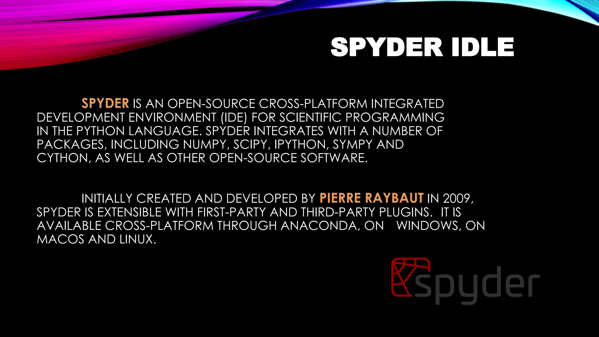 SPYDER IDLE
SPYDER IS AN OPEN-SOURCE CROSS-PLATFORM INTEGRATED
DEVELOPMENT ENVIRONMENT (IDE) FOR SCIENTIFIC PROGRAMMING
IN THE PYTHON LANGUAGE. SPYDER INTEGRATES WITH A NUMBER OF
PACKAGES, INCLUDING NUMPY, SCIPY, IPYTHON, SYMPY AND
CYTHON, AS WELL AS OTHER OPEN-SOURCE SOFTWARE.
INITIALLY CREATED AND DEVELOPED BY PIERRE RAYBAUT IN 2009,
SPYDER IS EXTENSIBLE WITH FIRST-PARTY AND THIRD-PARTY PLUGINS. IT IS
AVAILABLE CROSS-PLATFORM THROUGH ANACONDA, ON WINDOWS, ON
MACOS AND LINUX.
 