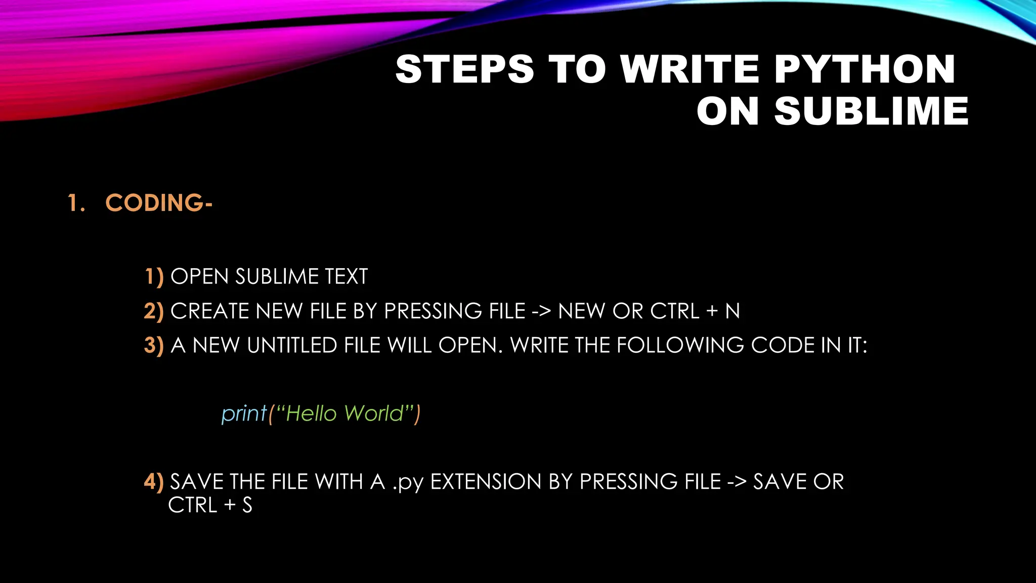 STEPS TO WRITE PYTHON
ON SUBLIME
1. CODING-
1) OPEN SUBLIME TEXT
2) CREATE NEW FILE BY PRESSING FILE -> NEW OR CTRL + N
3) A NEW UNTITLED FILE WILL OPEN. WRITE THE FOLLOWING CODE IN IT:
print(“Hello World”)
4) SAVE THE FILE WITH A .py EXTENSION BY PRESSING FILE -> SAVE OR
CTRL + S
 