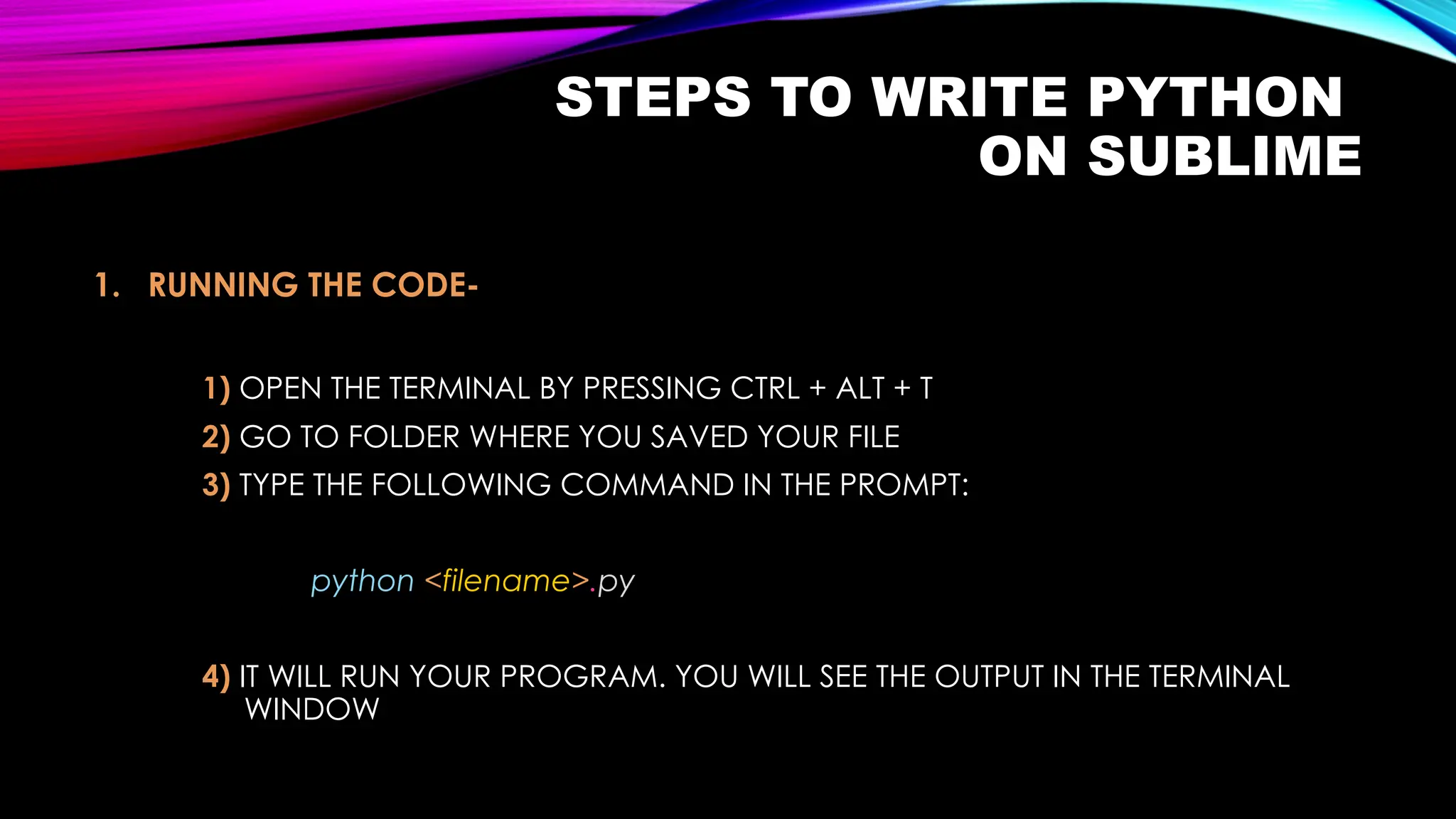 STEPS TO WRITE PYTHON
ON SUBLIME
1. RUNNING THE CODE-
1) OPEN THE TERMINAL BY PRESSING CTRL + ALT + T
2) GO TO FOLDER WHERE YOU SAVED YOUR FILE
3) TYPE THE FOLLOWING COMMAND IN THE PROMPT:
python <filename>.py
4) IT WILL RUN YOUR PROGRAM. YOU WILL SEE THE OUTPUT IN THE TERMINAL
WINDOW
 