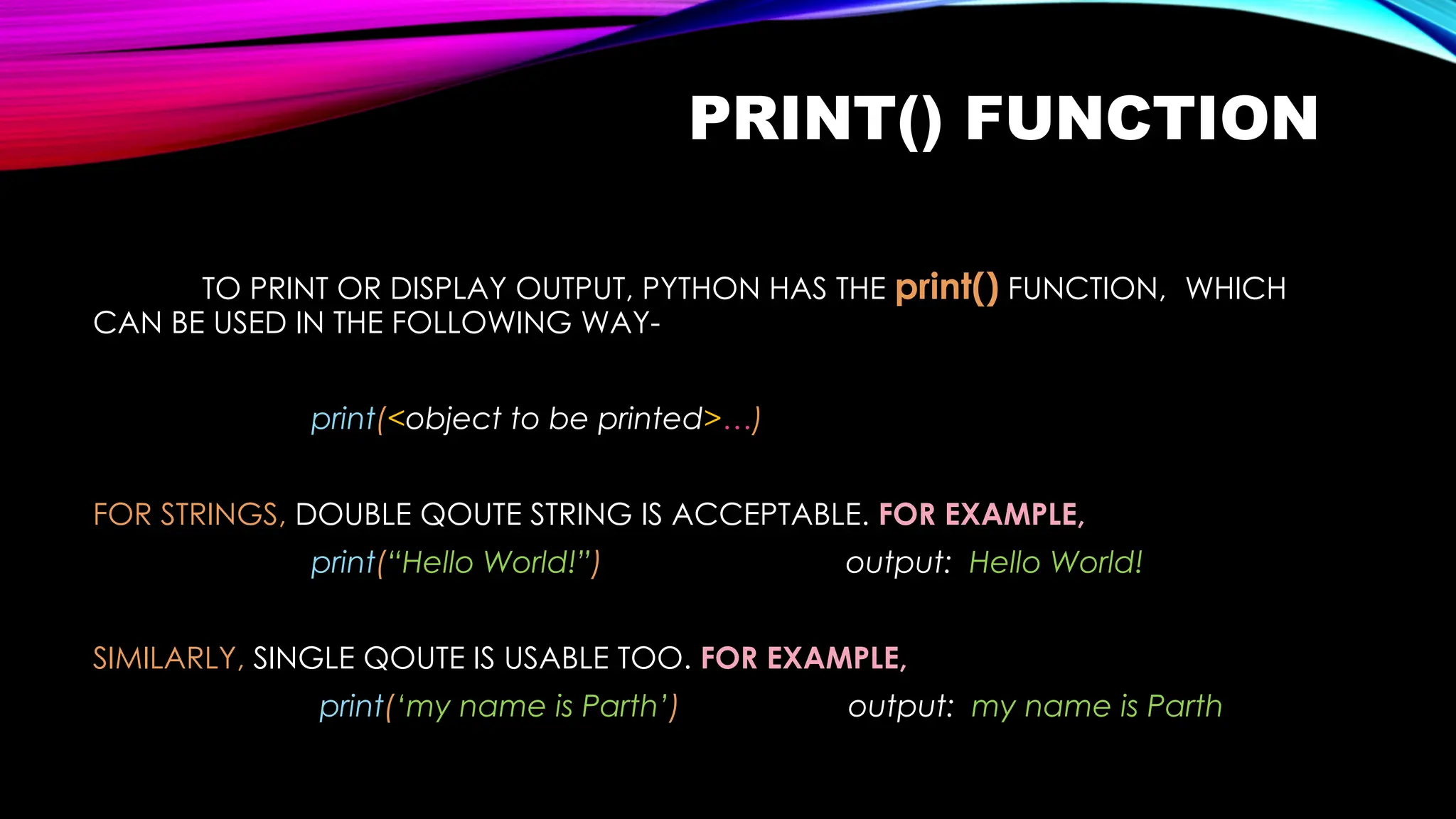 PRINT() FUNCTION
TO PRINT OR DISPLAY OUTPUT, PYTHON HAS THE print() FUNCTION, WHICH
CAN BE USED IN THE FOLLOWING WAY-
print(<object to be printed>…)
FOR STRINGS, DOUBLE QOUTE STRING IS ACCEPTABLE. FOR EXAMPLE,
print(“Hello World!”) output: Hello World!
SIMILARLY, SINGLE QOUTE IS USABLE TOO. FOR EXAMPLE,
print(‘my name is Parth’) output: my name is Parth
 