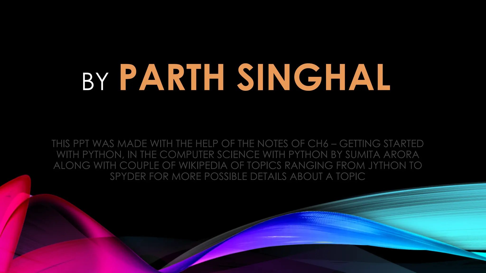 BY PARTH SINGHAL
THIS PPT WAS MADE WITH THE HELP OF THE NOTES OF CH6 – GETTING STARTED
WITH PYTHON, IN THE COMPUTER SCIENCE WITH PYTHON BY SUMITA ARORA
ALONG WITH COUPLE OF WIKIPEDIA OF TOPICS RANGING FROM JYTHON TO
SPYDER FOR MORE POSSIBLE DETAILS ABOUT A TOPIC
 